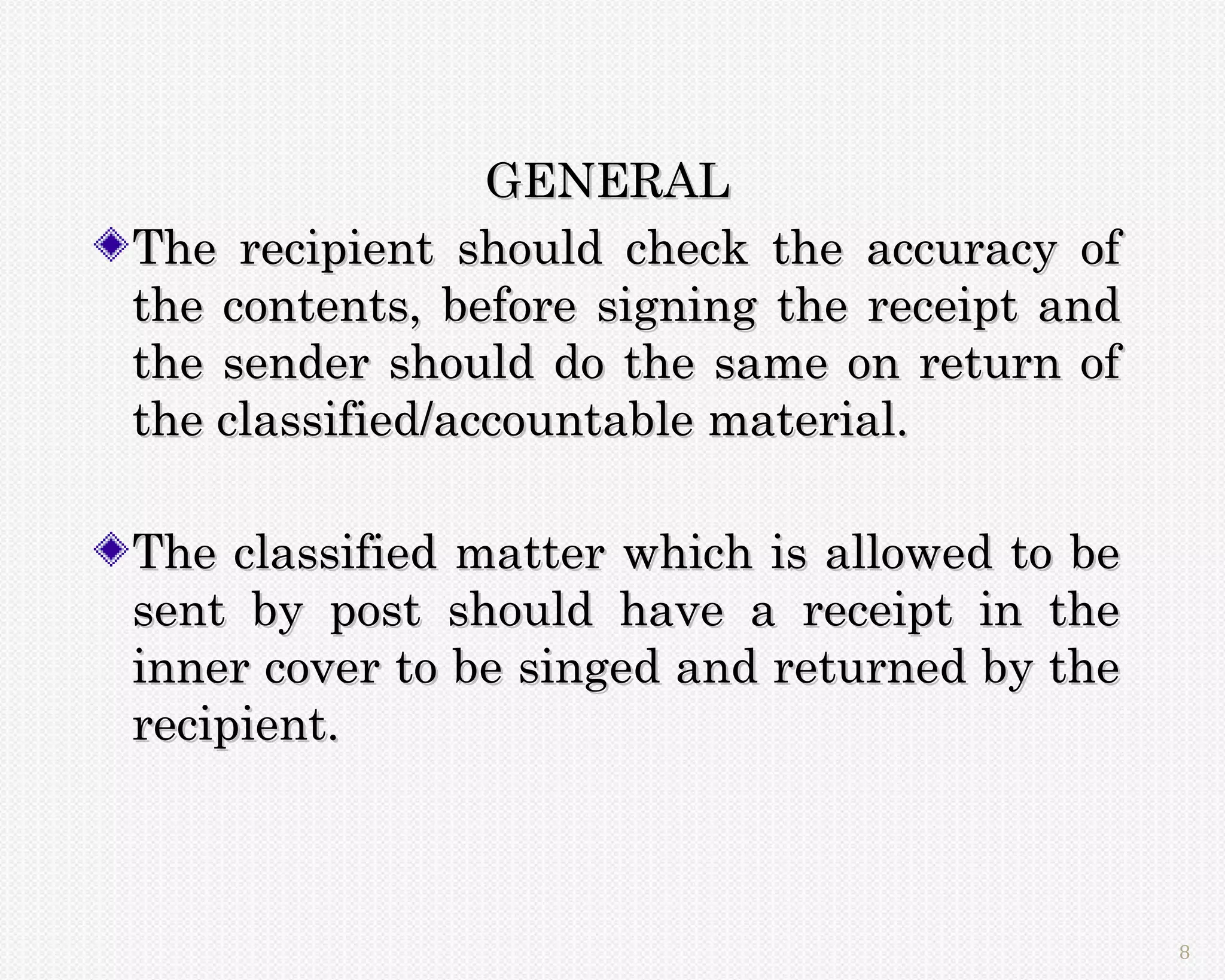 GENERAL
The recipient should check the accuracy of
the contents, before signing the receipt and
the sender should do the same on return of
the classified/accountable material.

The classified matter which is allowed to be
sent by post should have a receipt in the
inner cover to be singed and returned by the
recipient.



                                               8
 
