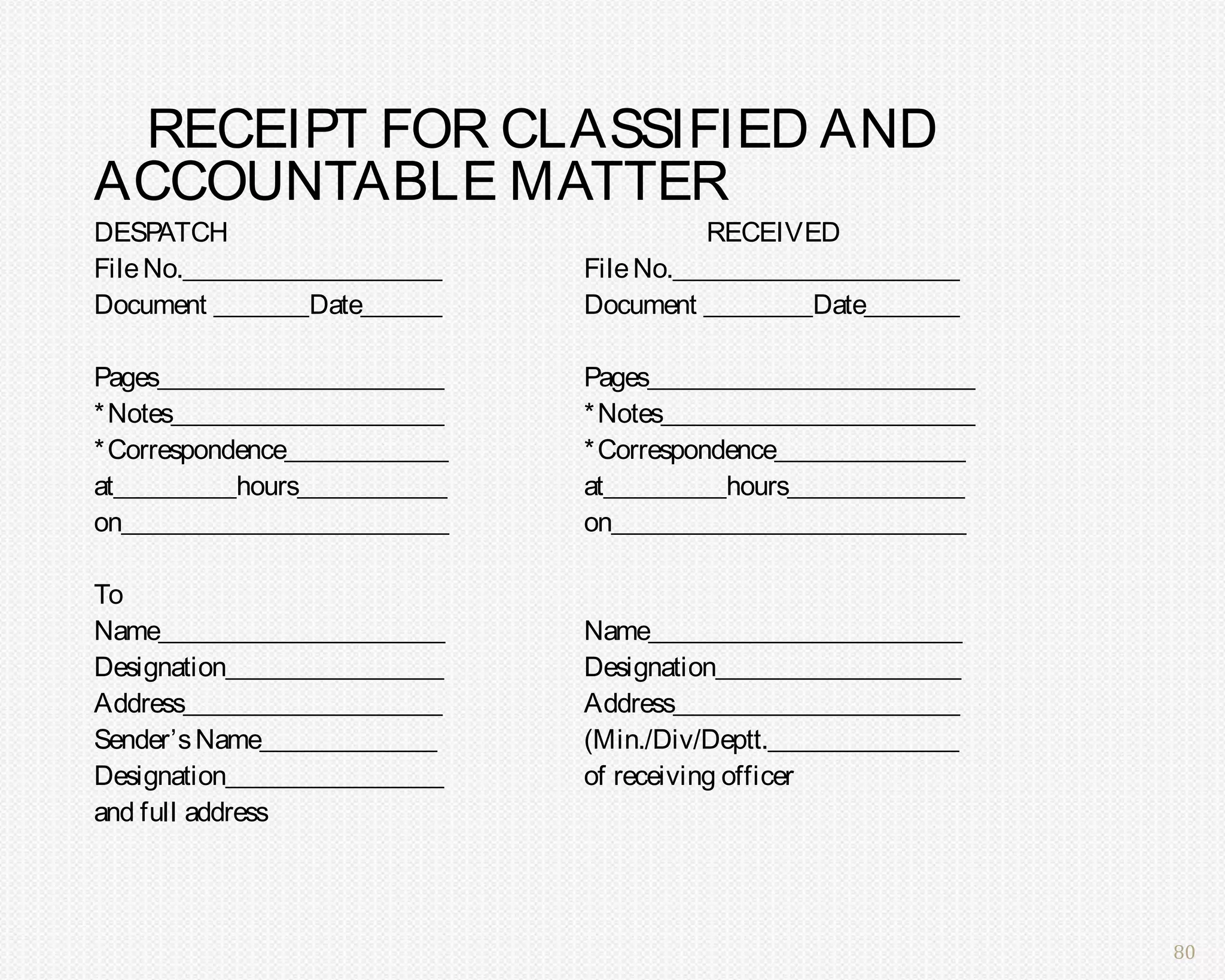 RECEIPT FOR CLASSIFIED AND
ACCOUNTABLE MATTER
DESP  ATCH                               RECEIVED
File No.___________________    File No._____________________
Document _______Date______     Document ________Date_______

Pages_____________________     Pages________________________
* Notes____________________    * Notes_______________________
* Correspondence____________   * Correspondence______________
at_________hours___________    at_________hours_____________
on________________________     on__________________________

To
Name_____________________      Name_______________________
Designation________________    Designation__________________
Address___________________     Address_____________________
Sender’s Name_____________     (Min./Div/Deptt.______________
Designation________________    of receiving officer
and full address




                                                                80
 