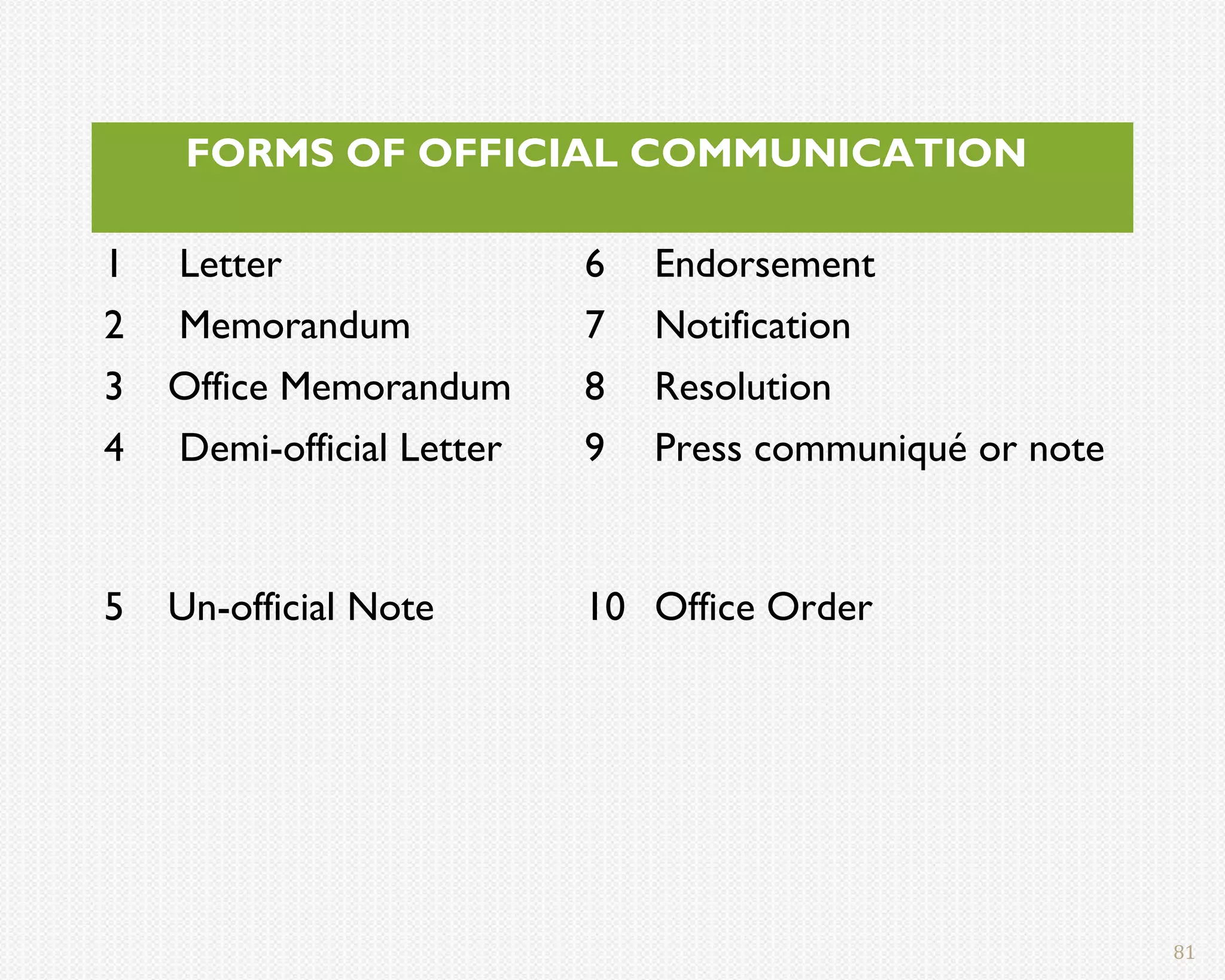 FORMS OF OFFICIAL COMMUNICATION

1   Letter                 6   Endorsement
2   Memorandum             7   Notification
3   Office Memorandum      8   Resolution
4   Demi-official Letter   9   Press communiqué or note


5   Un-official Note       10 Office Order




                                                          81
 