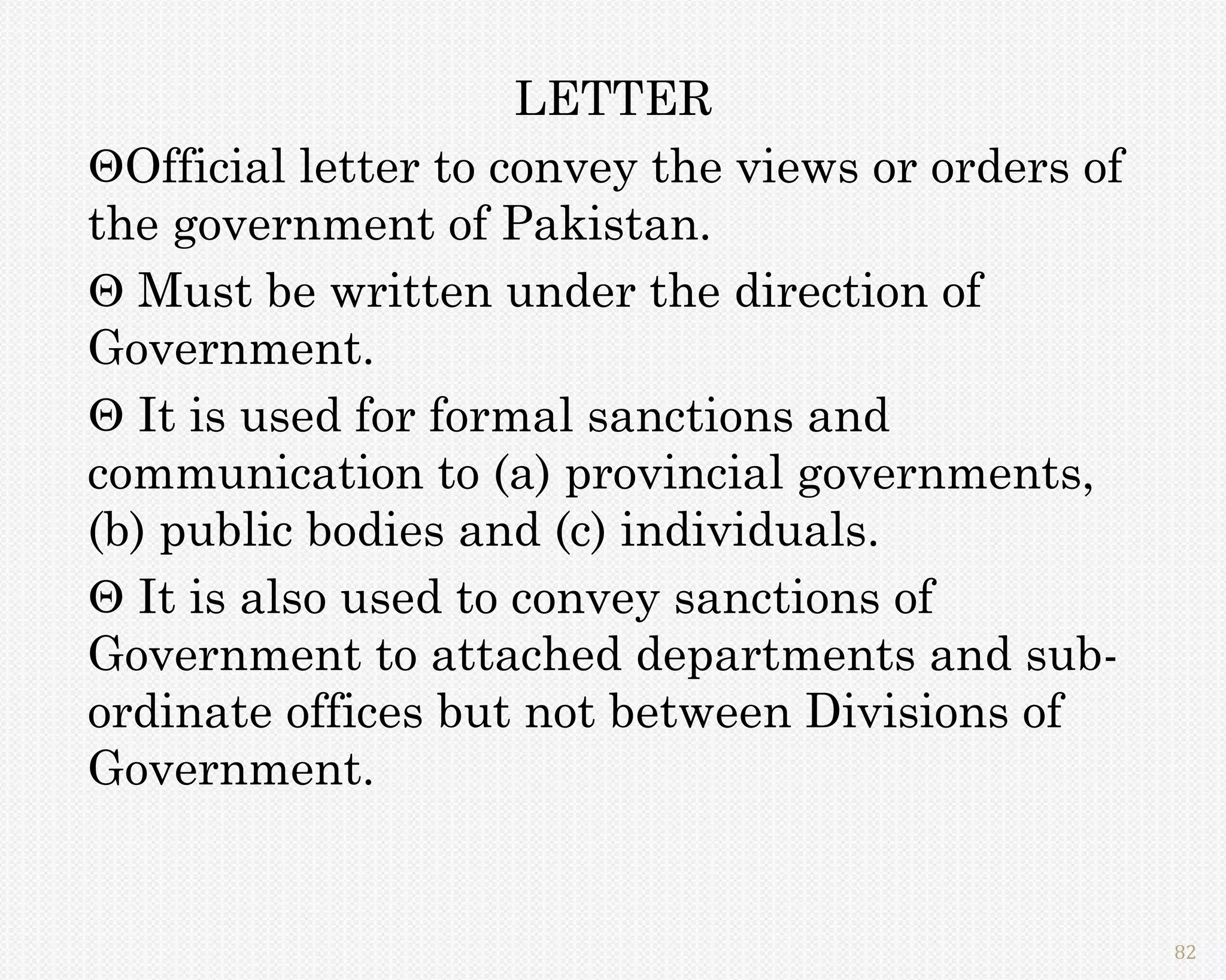 LETTER
Official letter to convey the views or orders of
the government of Pakistan.
 Must be written under the direction of
Government.
 It is used for formal sanctions and
communication to (a) provincial governments,
(b) public bodies and (c) individuals.
 It is also used to convey sanctions of
Government to attached departments and sub-
ordinate offices but not between Divisions of
Government.


                                                    82
 