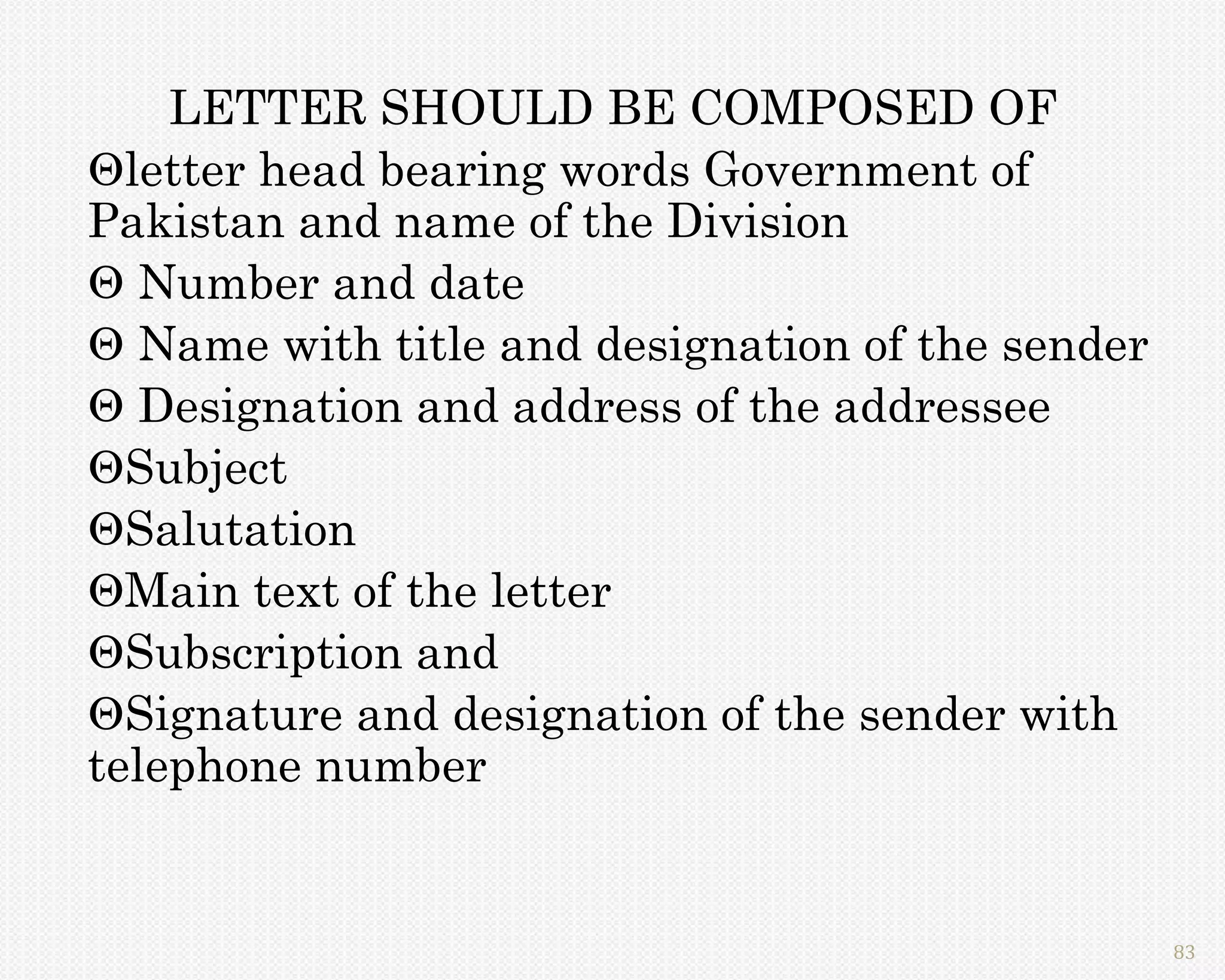 LETTER SHOULD BE COMPOSED OF
letter head bearing words Government of
Pakistan and name of the Division
 Number and date
 Name with title and designation of the sender
 Designation and address of the addressee
Subject
Salutation
Main text of the letter
Subscription and
Signature and designation of the sender with
telephone number


                                                  83
 