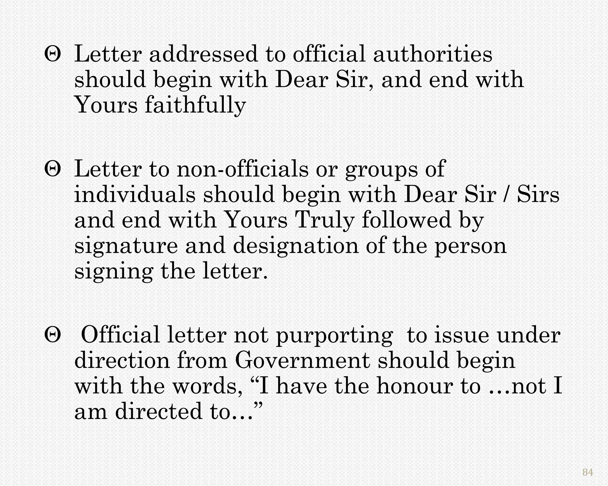  Letter addressed to official authorities
  should begin with Dear Sir, and end with
  Yours faithfully

 Letter to non-officials or groups of
  individuals should begin with Dear Sir / Sirs
  and end with Yours Truly followed by
  signature and designation of the person
  signing the letter.

 Official letter not purporting to issue under
  direction from Government should begin
  with the words, “I have the honour to …not I
  am directed to…”

                                                  84
 
