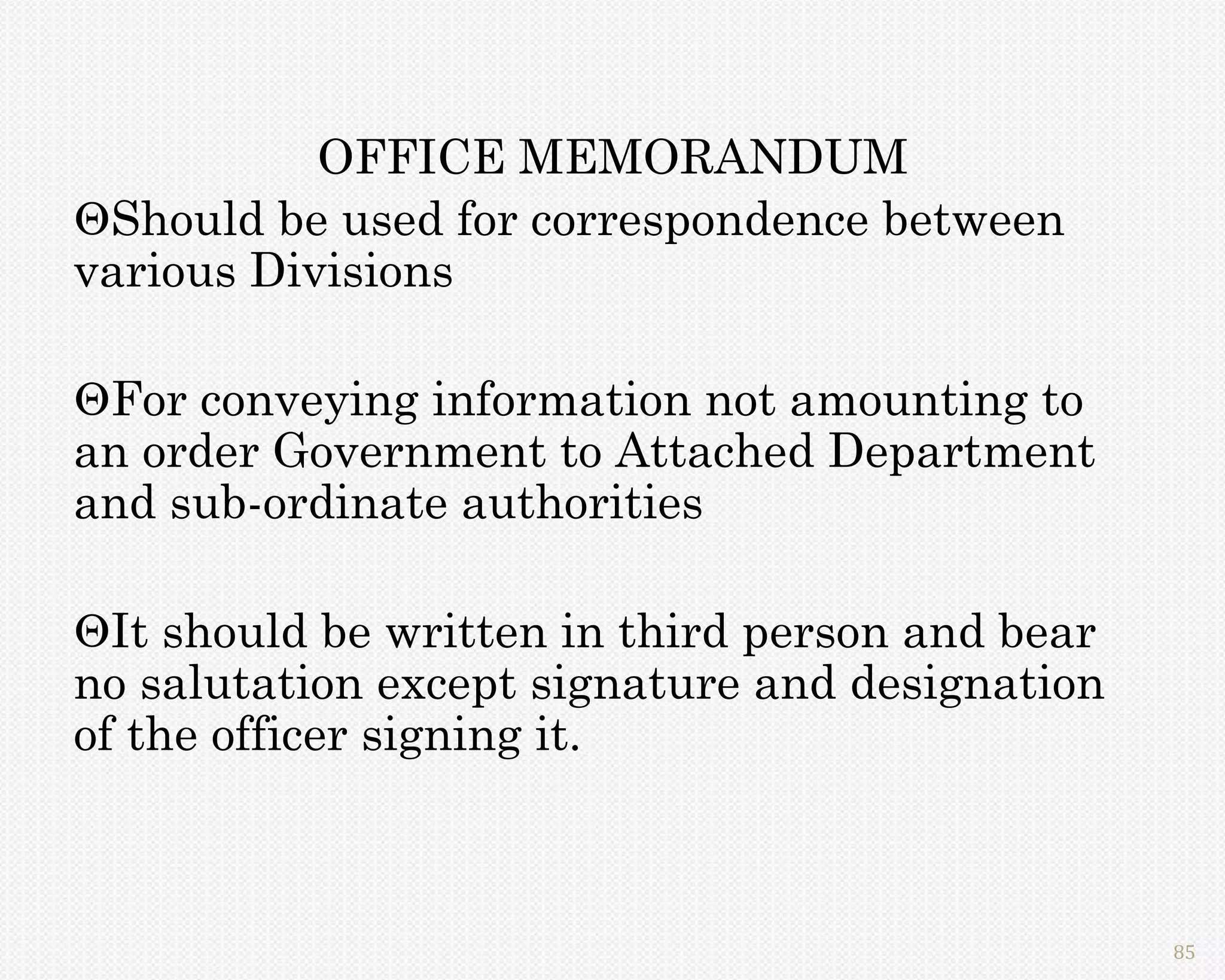 OFFICE MEMORANDUM
Should be used for correspondence between
various Divisions

For conveying information not amounting to
an order Government to Attached Department
and sub-ordinate authorities

It should be written in third person and bear
no salutation except signature and designation
of the officer signing it.



                                                 85
 