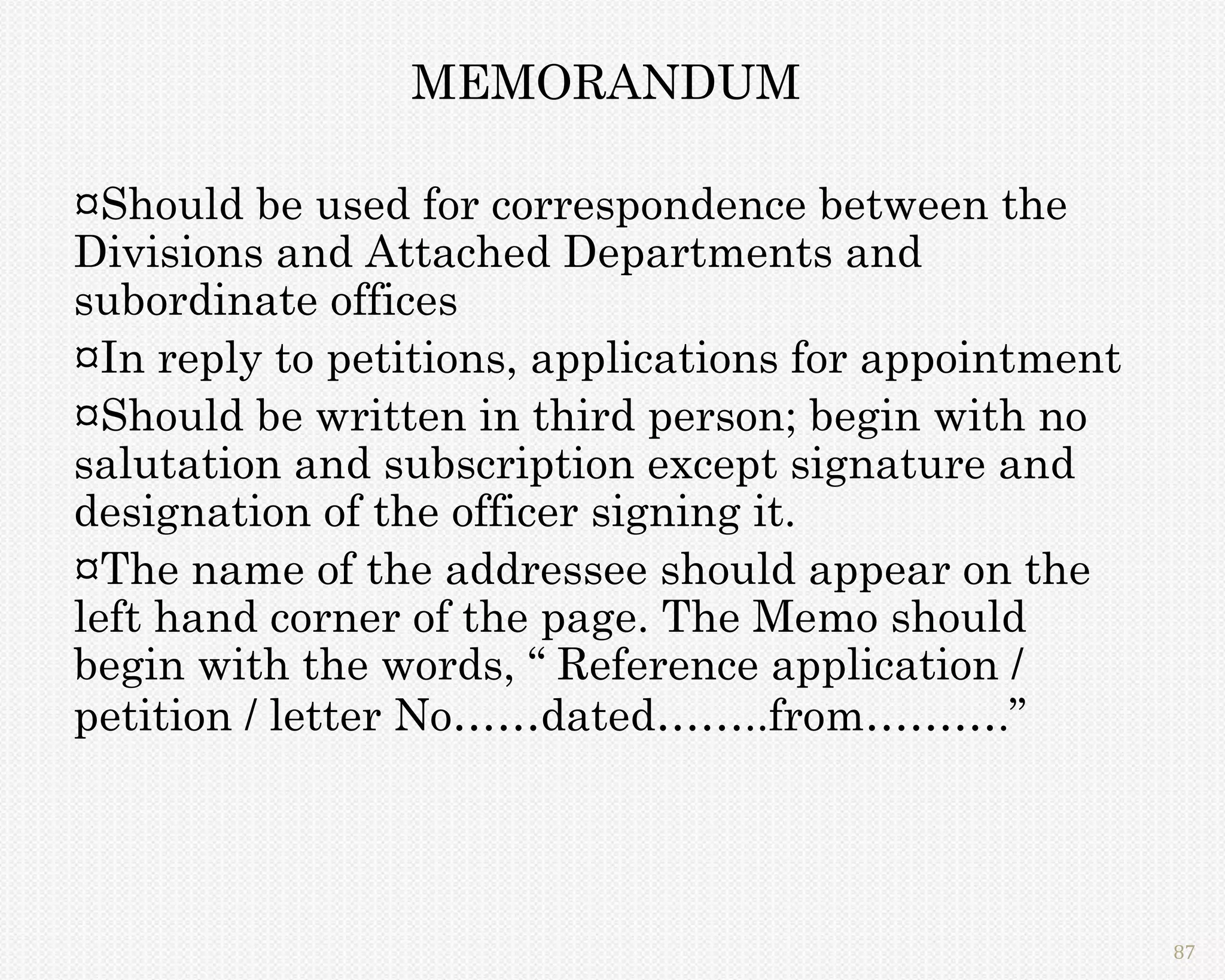 MEMORANDUM

¤Should be used for correspondence between the
Divisions and Attached Departments and
subordinate offices
¤In reply to petitions, applications for appointment
¤Should be written in third person; begin with no
salutation and subscription except signature and
designation of the officer signing it.
¤The name of the addressee should appear on the
left hand corner of the page. The Memo should
begin with the words, “ Reference application /
petition / letter No……dated……..from……….”




                                                       87
 