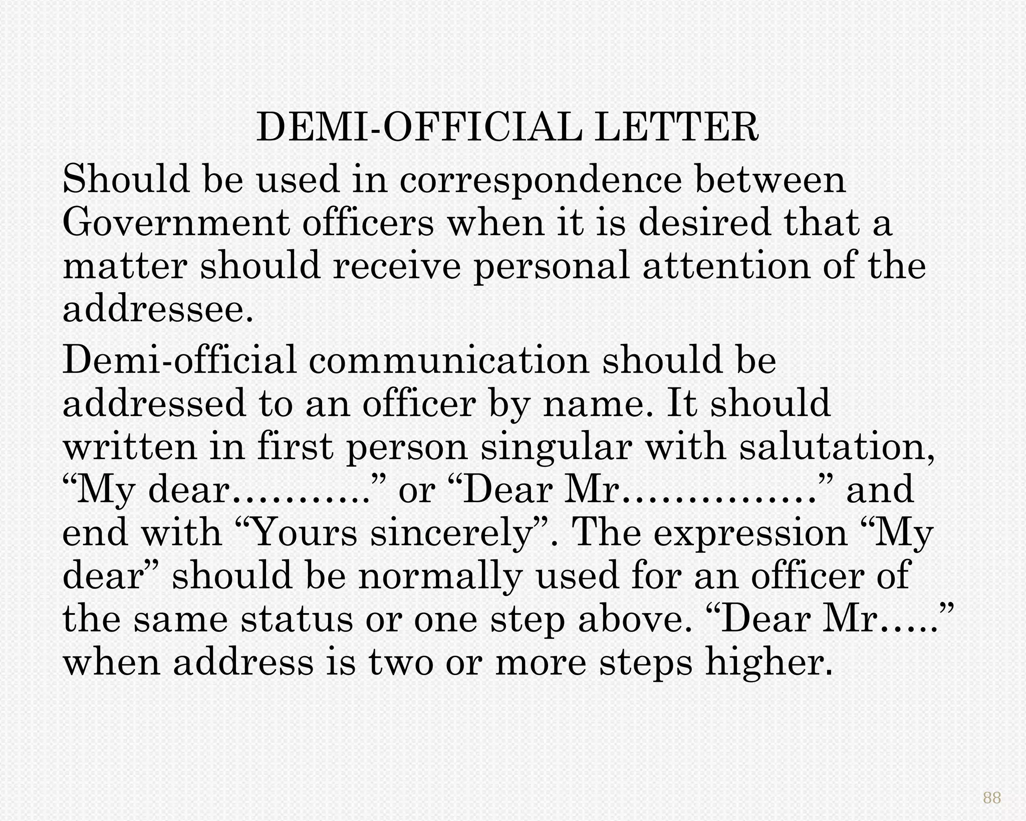 DEMI-OFFICIAL LETTER
Should be used in correspondence between
Government officers when it is desired that a
matter should receive personal attention of the
addressee.
Demi-official communication should be
addressed to an officer by name. It should
written in first person singular with salutation,
“My dear………..” or “Dear Mr……………” and
end with “Yours sincerely”. The expression “My
dear” should be normally used for an officer of
the same status or one step above. “Dear Mr…..”
when address is two or more steps higher.


                                                    88
 