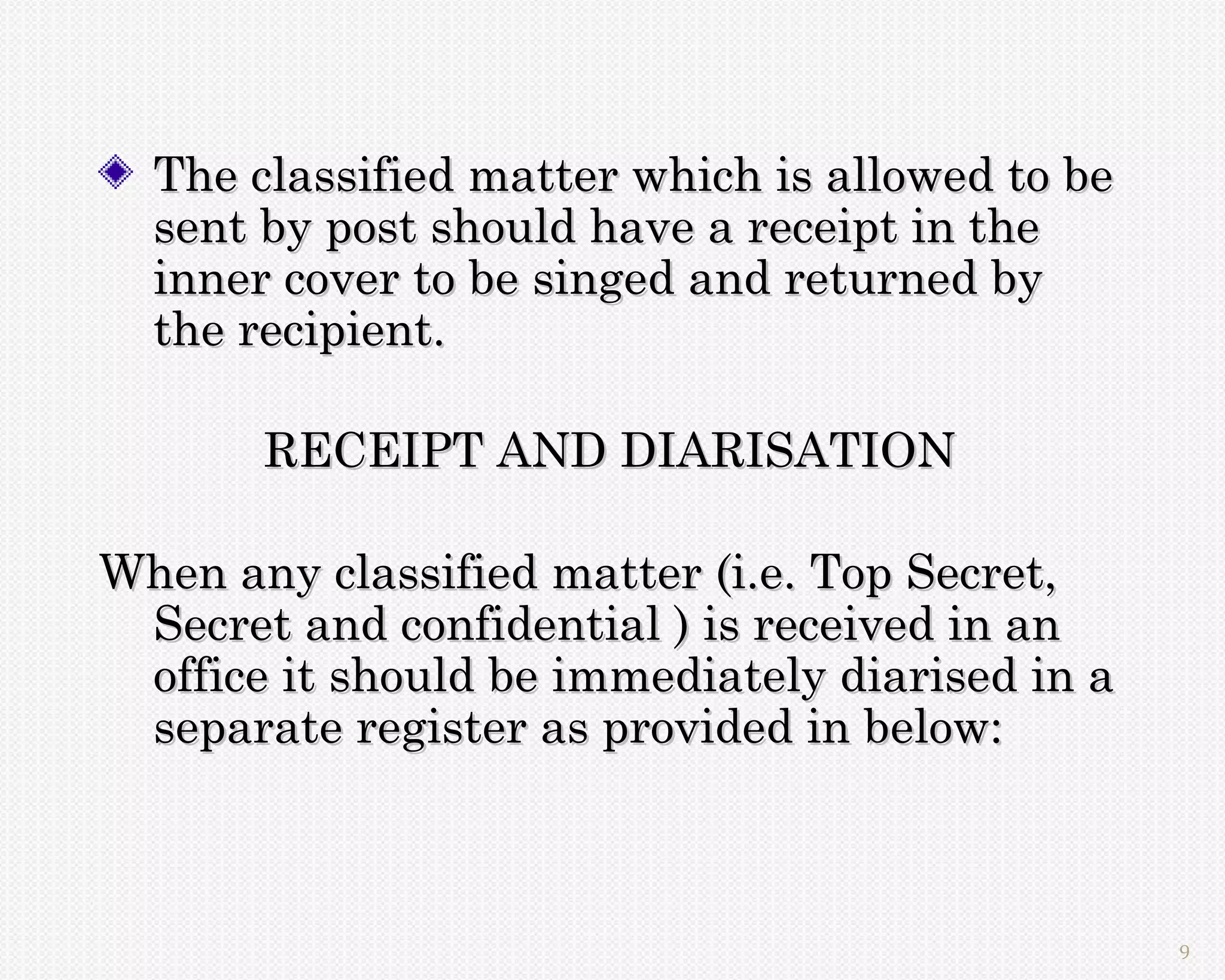 The classified matter which is allowed to be
  sent by post should have a receipt in the
  inner cover to be singed and returned by
  the recipient.

       RECEIPT AND DIARISATION

When any classified matter (i.e. Top Secret,
 Secret and confidential ) is received in an
 office it should be immediately diarised in a
 separate register as provided in below:



                                                 9
 
