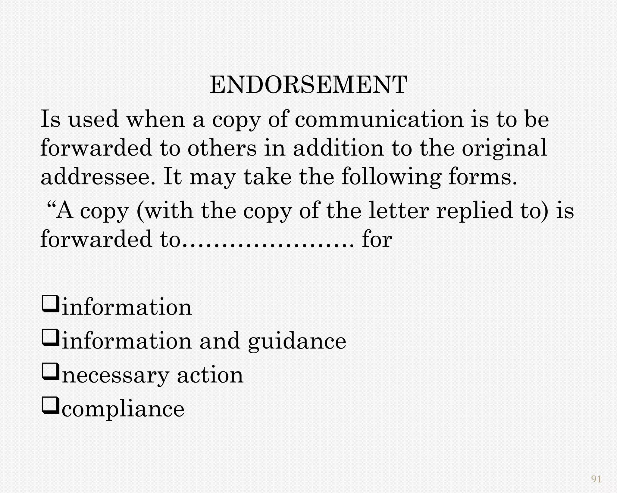 ENDORSEMENT
Is used when a copy of communication is to be
forwarded to others in addition to the original
addressee. It may take the following forms.
 “A copy (with the copy of the letter replied to) is
forwarded to…………………. for

information
information and guidance
necessary action
compliance

                                                       91
 