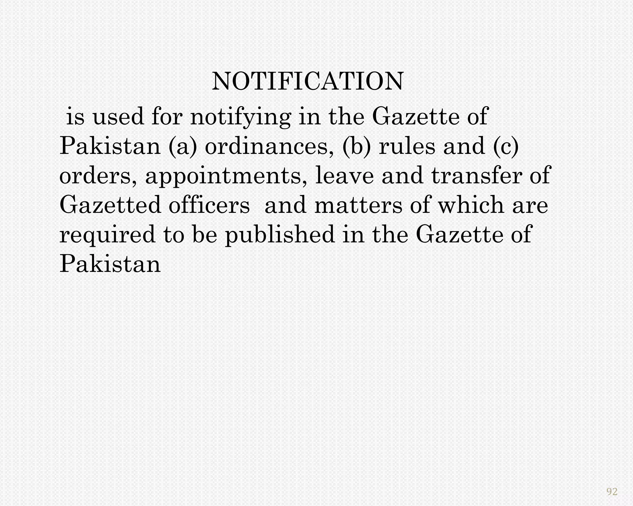 NOTIFICATION
 is used for notifying in the Gazette of
Pakistan (a) ordinances, (b) rules and (c)
orders, appointments, leave and transfer of
Gazetted officers and matters of which are
required to be published in the Gazette of
Pakistan




                                              92
 
