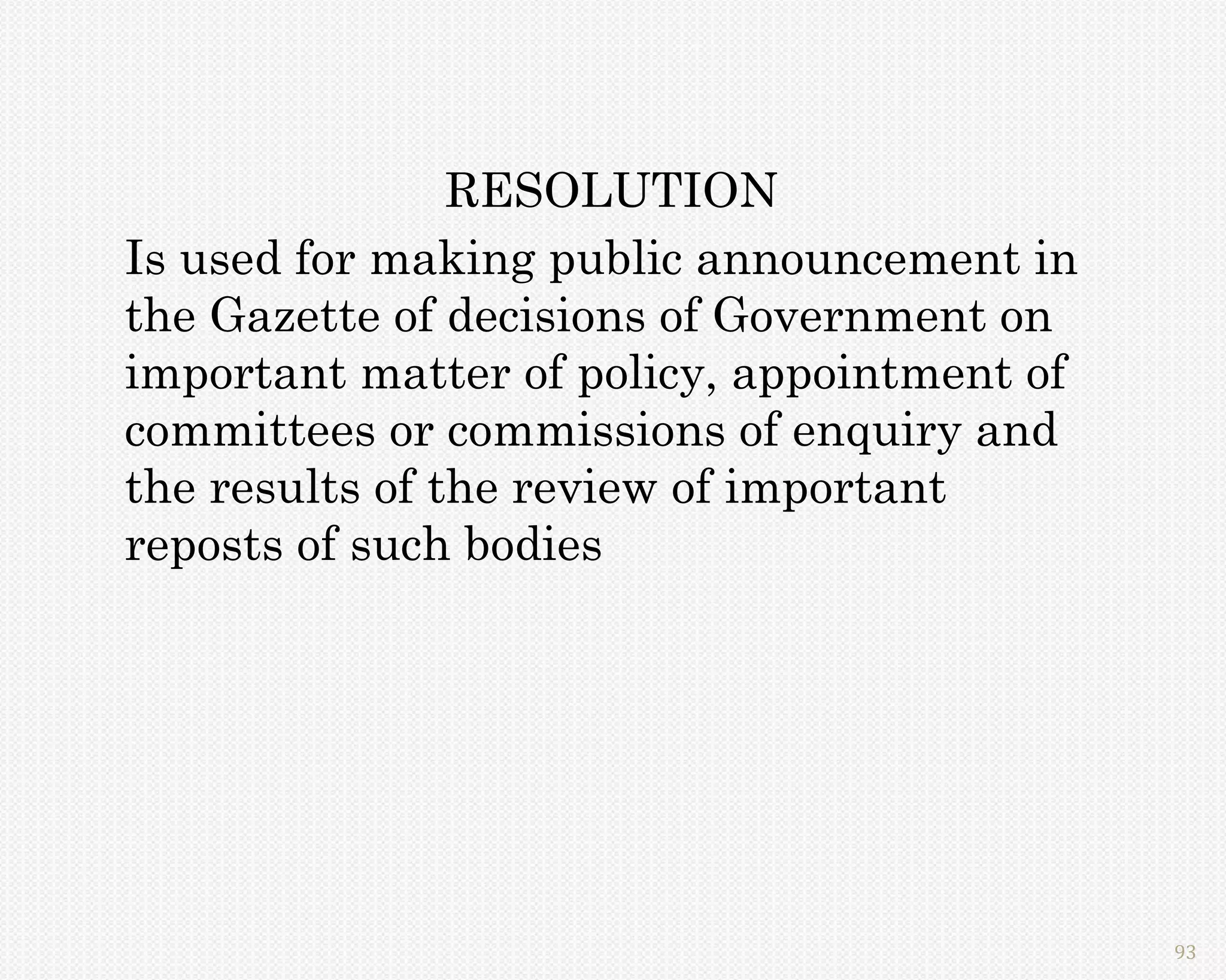RESOLUTION
Is used for making public announcement in
the Gazette of decisions of Government on
important matter of policy, appointment of
committees or commissions of enquiry and
the results of the review of important
reposts of such bodies




                                             93
 