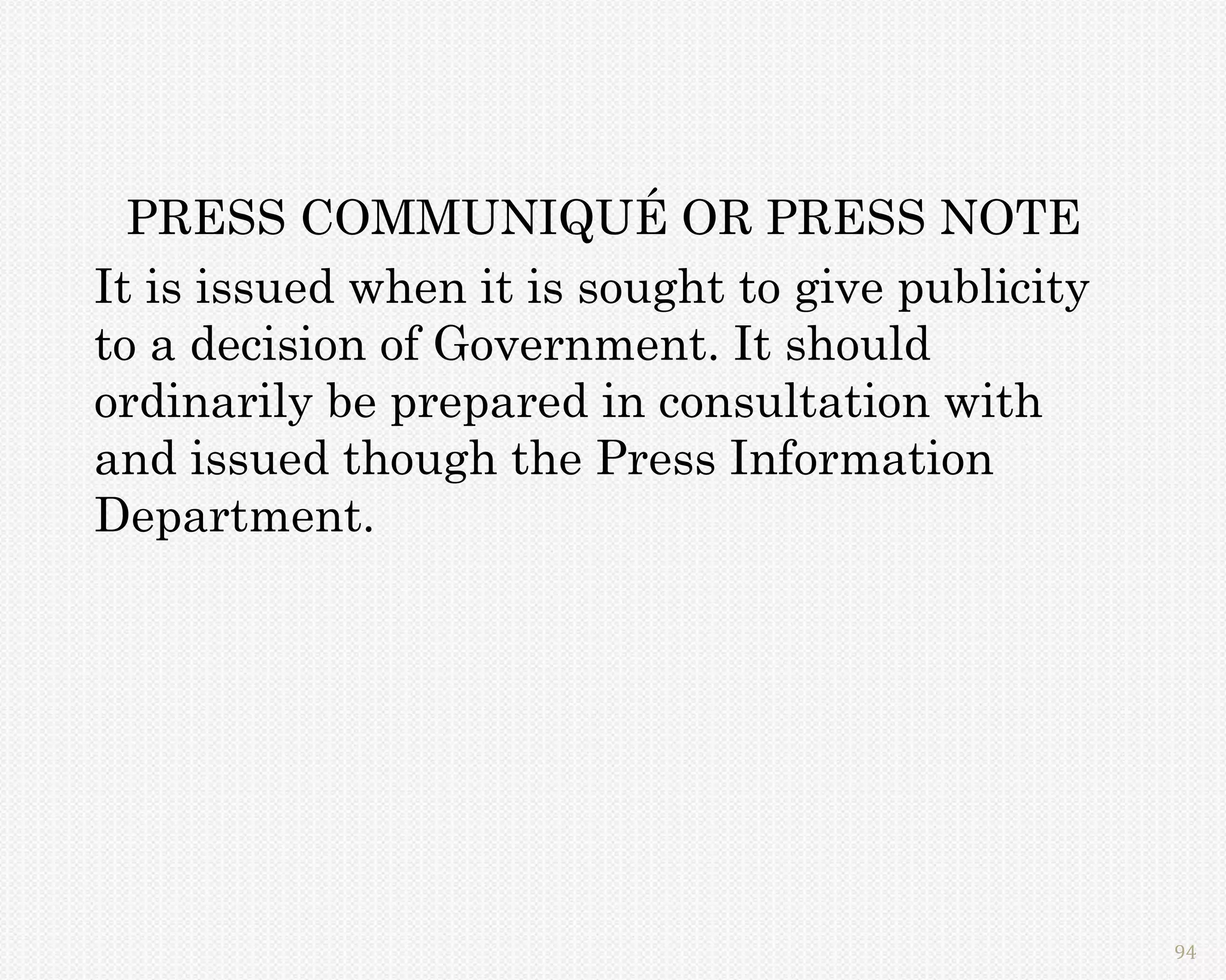 PRESS COMMUNIQUÉ OR PRESS NOTE
It is issued when it is sought to give publicity
to a decision of Government. It should
ordinarily be prepared in consultation with
and issued though the Press Information
Department.




                                                   94
 