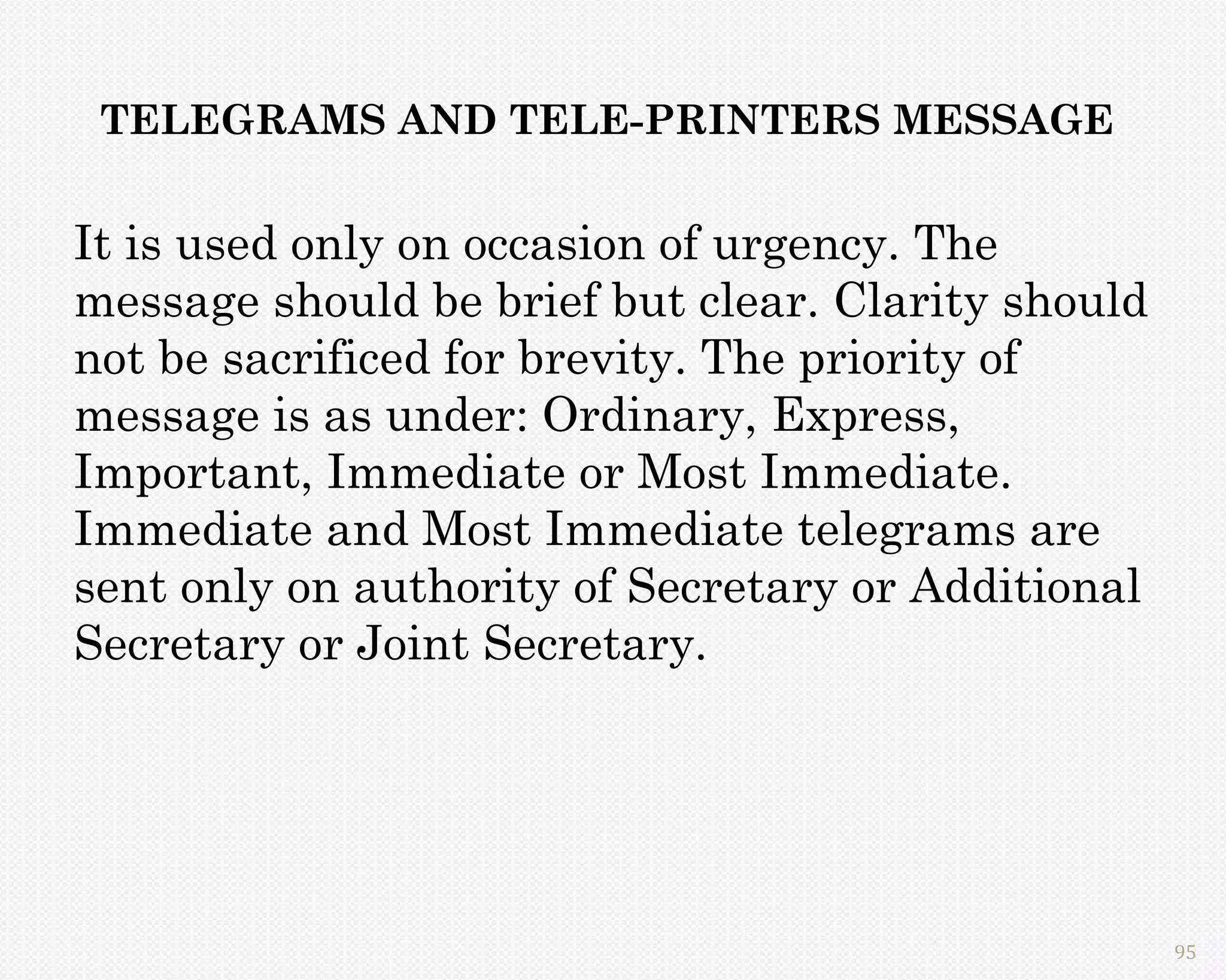 TELEGRAMS AND TELE-PRINTERS MESSAGE


It is used only on occasion of urgency. The
message should be brief but clear. Clarity should
not be sacrificed for brevity. The priority of
message is as under: Ordinary, Express,
Important, Immediate or Most Immediate.
Immediate and Most Immediate telegrams are
sent only on authority of Secretary or Additional
Secretary or Joint Secretary.




                                                    95
 