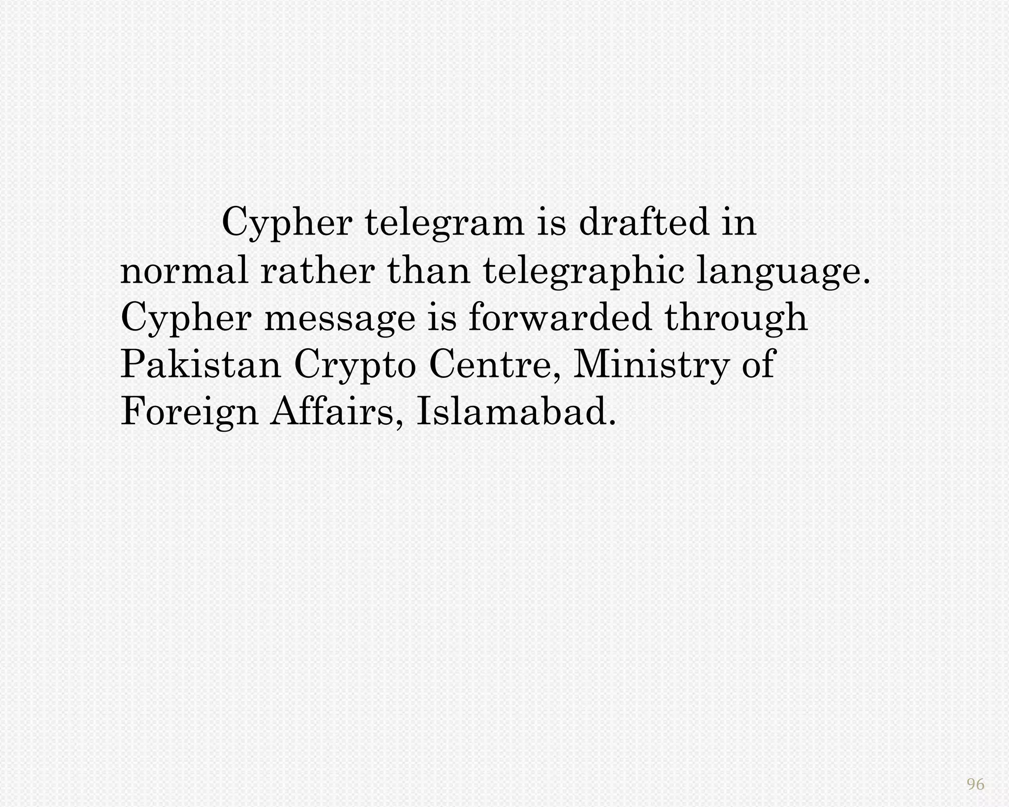 Cypher telegram is drafted in
normal rather than telegraphic language.
Cypher message is forwarded through
Pakistan Crypto Centre, Ministry of
Foreign Affairs, Islamabad.




                                           96
 