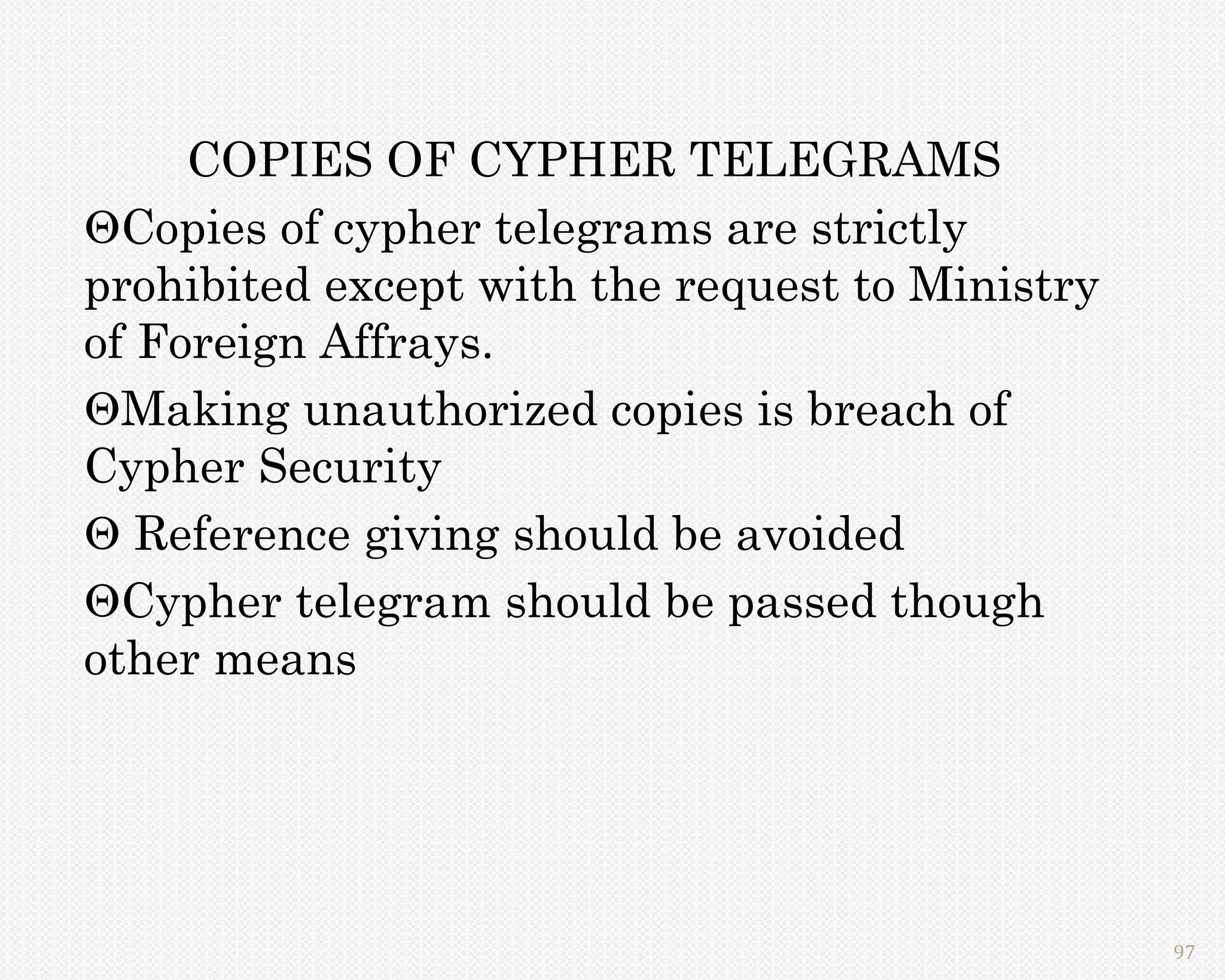 COPIES OF CYPHER TELEGRAMS
Copies of cypher telegrams are strictly
prohibited except with the request to Ministry
of Foreign Affrays.
Making unauthorized copies is breach of
Cypher Security
 Reference giving should be avoided
Cypher telegram should be passed though
other means




                                                 97
 