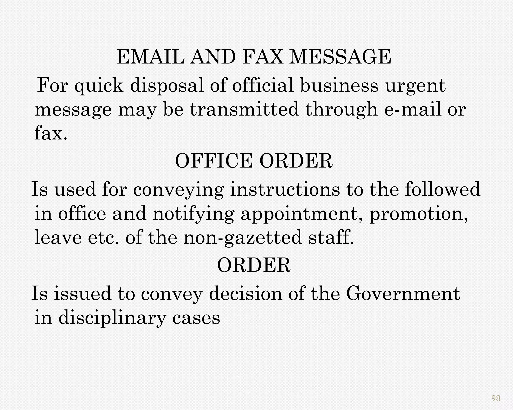 EMAIL AND FAX MESSAGE
 For quick disposal of official business urgent
message may be transmitted through e-mail or
fax.
                 OFFICE ORDER
Is used for conveying instructions to the followed
in office and notifying appointment, promotion,
leave etc. of the non-gazetted staff.
                     ORDER
Is issued to convey decision of the Government
in disciplinary cases


                                                     98
 