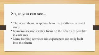 So, as you can see...

The ocean theme is applicable to many different areas of
study

Numerous lessons with a focus on the ocean are possible
in each area

Many learning activities and experiences are easily built
into this theme
 