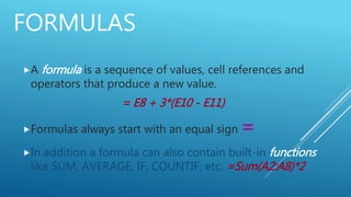 FORMULAS
A formula is a sequence of values, cell references and
operators that produce a new value.
= E8 + 3*(E10 - E11)
Formulas always start with an equal sign =
In addition a formula can also contain built-in functions
like SUM, AVERAGE, IF, COUNTIF, etc. =Sum(A2:A8)*2