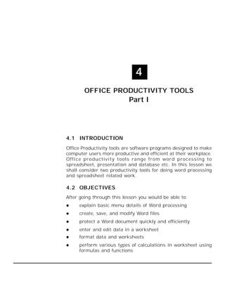 70 :: Computer and Office Applications

4
OFFICE PRODUCTIVITY TOOLS

Part I

4.1 INTRODUCTION
Office Productivity tools are software programs designed to make
computer users more productive and efficient at their workplace.
Offi ce productivity tools range from word processing to
spreadsheet, presentation and database etc. In this lesson we
shall consider two productivity tools for doing word processing
and spreadsheet related work.

4.2 OBJECTIVES
After going through this lesson you would be able to:


explain basic menu details of Word processing



create, save, and modify Word files



protect a Word document quickly and efficiently



enter and edit data in a worksheet



format data and worksheets



perform various types of calculations in worksheet using
formulas and functions

 