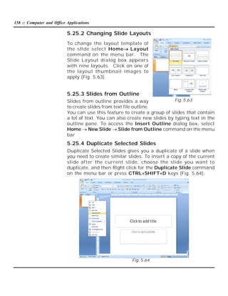158 :: Computer and Office Applications

5.25.2 Changing Slide Layouts
To change the layout template of
the slide select Home Layout
command on the menu bar. The
Slide Layout dialog box appears
with nine layouts. Click on one of
the layout thumbnail images to
apply (Fig. 5.63).

5.25.3 Slides from Outline
Fig. 5.63
Slides from outline provides a way
to create slides from text file outline.
You can use this feature to create a group of slides that contain
a lot of text. You can also create new slides by typing text in the
outline pane. To access the Insert Outline dialog box, select
Home  New Slide  Slide from Outline command on the menu
bar

5.25.4 Duplicate Selected Slides
Duplicate Selected Slides gives you a duplicate of a slide when
you need to create similar slides. To insert a copy of the current
slide after the current slide, choose the slide you want to
duplicate, and then Right click for the Duplicate Slide command
on the menu bar or press CTRL+SHIFT+D keys (Fig. 5.64).

Fig. 5.64

 