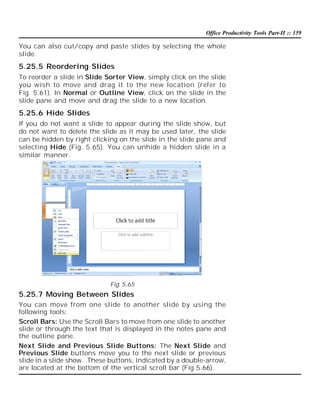 Office Productivity Tools Part-II :: 159

You can also cut/copy and paste slides by selecting the whole
slide.

5.25.5 Reordering Slides
To reorder a slide in Slide Sorter View, simply click on the slide
you wish to move and drag it to the new location (refer to
Fig. 5.61). In Normal or Outline View, click on the slide in the
slide pane and move and drag the slide to a new location.

5.25.6 Hide Slides
If you do not want a slide to appear during the slide show, but
do not want to delete the slide as it may be used later, the slide
can be hidden by right clicking on the slide in the slide pane and
selecting Hide (Fig. 5.65). You can unhide a hidden slide in a
similar manner.

Fig. 5.65

5.25.7 Moving Between Slides
You can move from one slide to another slide by using the
following tools:
Scroll Bars: Use the Scroll Bars to move from one slide to another
slide or through the text that is displayed in the notes pane and
the outline pane.
Next Slide and Previous Slide Buttons: The Next Slide and
Previous Slide buttons move you to the next slide or previous
slide in a slide show. These buttons, indicated by a double-arrow,
are located at the bottom of the vertical scroll bar (Fig 5.66).

 