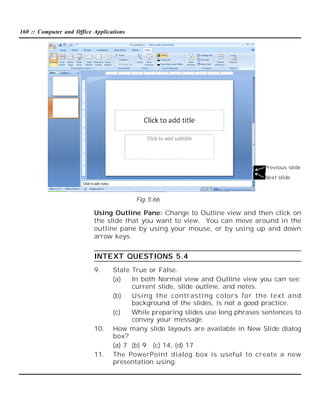 160 :: Computer and Office Applications

Previous slide
Next slide

Fig. 5.66

Using Outline Pane: Change to Outline view and then click on
the slide that you want to view. You can move around in the
outline pane by using your mouse, or by using up and down
arrow keys.

INTEXT QUESTIONS 5.4
9.

10.

11.

State True or False.
(a)
In both Normal view and Outline view you can see:
current slide, slide outline, and notes.
(b)
Usi ng t he contrasti ng colors for the text and
background of the slides, is not a good practice.
(c)
While preparing slides use long phrases sentences to
convey your message.
How many slide layouts are available in New Slide dialog
box?
(a) 7 (b) 9 (c) 14, (d) 17
The PowerPoint dialog box is useful to create a new
presentation using:

 