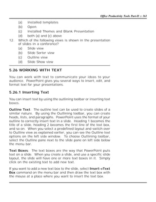 Office Productivity Tools Part-II :: 161

12.

(a)
Installed templates
(b)
Open
(c)
Installed Themes and Blank Presentation
(d)
both (a) and (c) above
Which of the following views is shown in the presentation
of slides in a conference?
(a)
Slide view
(b)
Slide Sorter view
(c)
Outline view
(d)
Slide Show view

5.26 WORKING WITH TEXT
You can work with text to communicate your ideas to your
audience. PowerPoint gives you several ways to insert, edit, and
format text for your presentations.

5.26.1 Inserting Text
You can insert text by using the outlining toolbar or inserting text
boxes.
Outline Text: The outline text can be used to create slides of a
similar nature. By using the Outlining toolbar, you can create
heads, lists, and paragraphs. PowerPoint uses the format of your
outline to correctly insert text in a slide. Heading 1 becomes the
title of a slide, heading 2 becomes the first line of the text box,
and so on. When you select a predefined layout and switch over
to Outline view as explained earlier, you can see the Outline text
options on the left side window. To choose Outlining toolbar,
select the Outline pane next to the slide pane on left side below
the menu bar.
Text Boxes: The text boxes are the way that PowerPoint puts
text on a slide. When you create a slide, and use a specific slide
layout, the slide will have one or more text boxes in it. Simply
click on the existing text to add new text.
If you want to add a new text box to the slide, select InsertText
Box command on the menu bar and then draw the text box with
the mouse at a place where you want to insert the text box.

 