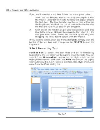 162 :: Computer and Office Applications

If you want to resize a text box, follow the steps given below:
1.

Select the text box you wish to resize by clicking on it with
the mouse. A border with eight handles will appear around
the text box. The four handles on the corners will resize
the length and width of the box at once while the handles
on the sides will resize only in one direction.

2.

Click one of the handles as per your requirement and drag
it with the mouse. Release the mouse button when it is the
size you want to be. Move the text box by clicking and
dragging the thick dotted border with the mouse.

If you want to delete a text box from a template, simply click the
border of the text box, and then press the DELETE key on the
keyboard.

5.26.2 Formatting Text
Format Fonts: Select the text that will be formatted by
highlighting the text either on the outline or on the slide. You can
select from HomeFont menu bar or right click on the
highlighted selection and select the Font menu from the popup
shortcut menu (Fig. 5.67). Select a font face, size, style, effect, and
color from the Font dialog box.

Fig. 5.67

 