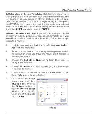 Office Productivity Tools Part-II :: 163

Bulleted Lists on Design Templates: Bulleted lists allow you to
clearly display the main points of your presentation on slides. The
text boxes on design templates already include bulleted lists.
Click the placeholder on the slide to begin adding text and press
the ENTER key to return to the next line and add a new bulleted
item. To go to the next line without adding another bullet, hold
down the SHIFT key while pressing ENTER.
Bulleted List from a Text Box: If you are not creating a bulleted
list from an existing placeholder on a design template, or if you
would like to add an additional bulleted list, follow these steps
to create a new list:
1.

In slide view, create a text box by selecting InsertText
Box from the menu bar.

2.

"Draw" the text box on the slide by holding down the left
mouse button while you move the mouse until the box is
the size you want it.

3.

Choose the Bullets or Numbering from the Home 
Paragraph menu bar.

4.

Change the Size of the bullet by changing the percentage
in relation to the text.

5.

Choose a color for the bullet from the Color menu. Click
More Colors for a larger selection.

6.

Select one of the bullet
types shown and click
OK (Fig. 5.68). Or click
the Picture button to
view the Picture Bullet
wi ndow (Fi g. 5.69).
Select one of the bullets
and click OK.

Fig. 5.68

 