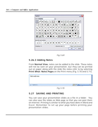 164 :: Computer and Office Applications

Fig. 5.69

5.26.3 Adding Notes
From Normal View, notes can be added to the slide. These notes
will not be seen on your presentation, but they can be printed
out on paper along with the slide the notes refer to by selecting
Print What: Notes Pages on the Print menu (Fig. 5.70 and 5.71).

Fig. 5.70

5.27 SAVING AND PRINTING
You can save your presentation slides as a file in a folder. You
can also save the slides as Web page so that you can post them
on Internet. Printing is similar to what you have done in Word and
Excel. Remember to set up your page before printing your
presentation slides.

 