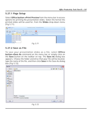 Office Productivity Tools Part-II :: 165

5.27.1 Page Setup
Select Office buttonPrint Preview from the menu bar to access
options for printing the presentation slides. Select the format the
printed slides will be used for, from the Slides drop-down menu
(Fig 5.71).

Fig. 5.71

5.27.2 Save as File
To save your presentation slides as a file, select Of fi ce
buttonSave As command on the menu bar or simply click on
the Save button on the toolbar on top. The Save As dialog box
appears. Choose the folder and drive that your file will be located,
type the name of the file, and then click Save in the Save As dialog
box (Fig 5.72).

Fig. 5.72

 