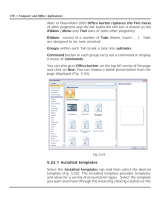 150 :: Computer and Office Applications

Note: In PowrePoint 2007 Office button replaces the File menu
of other programs and the bar below the title bar is known as the
Ribbon ( Menu and Tool bars of some other programs).
Ribbon consist of a number of Tabs (Home, Insert, ….) . Tabs
are designed to be task oriented
Groups within each Tab break a task into subtasks
Command button in each group carry out a command or display
a menu of commands.
You can also go to Office button on the top left corner of the page
and click on New. You can choose a blank presentation from the
page displayed (Fig. 5.54).

Fig. 5.54

5.22.1 Installed templates
Select the Installed templates tab and then select the desired
template (Fig. 5.55). The Installed template provides templates
and ideas for a variety of presentation types. Select the template
you want and move through the wizard by clicking button or the

 