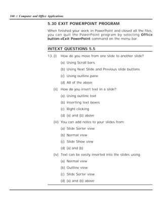 168 :: Computer and Office Applications

5.30 EXIT POWERPOINT PROGRAM
When finished your work in PowerPoint and closed all the files,
you can quit the PowerPoint program by selecting Office
buttonExit PowerPoint command on the menu bar.

INTEXT QUESTIONS 5.5
13. (i)

How do you move from one slide to another slide?
(a) Using Scroll bars
(b) Using Next Slide and Previous slide buttons
(c) Using outline pane
(d) All of the above

(ii) How do you insert text in a slide?
(a) Using outline text
(b) Inserting text boxes
(c) Right clicking
(d) (a) and (b) above
(iii) You can add notes to your slides from:
(a) Slide Sorter view
(b) Normal view
(c) Slide Show view
(d) (a) and (b)
(iv) Text can be easily inserted into the slides using:
(a) Normal view
(b) Outline view
(c) Slide Sorter view
(d) (a) and (b) above

 