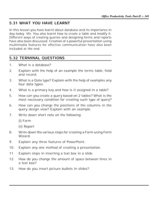 Office Productivity Tools Part-II :: 169

5.31 WHAT YOU HAVE LEARNT
In this lesson you have learnt about database and its importance in
day-today life. You also learnt how to create a table and modify it.
Different ways of creating queries and designing forms and reports
have also been discussed. Creation of a powerful presentation using
multimedia features for effective communication have also been
included at the end.

5.32 TERMINAL QUESTIONS
1.

What is a database?

2.

Explain with the help of an example the terms table, field
and record.

3.

What is a Data type? Explain with the help of examples any
four data types.

4.

What is a primary key and how is it assigned in a table?

5.

How can you create a query based on 2 tables? What is the
most necessary condition for creating such type of query?

6.

How can you change the positions of the columns in the
query design view? Explain with an example.

7.

Write down short note on the following:
(i) Form
(ii) Report

8.

Write down the various steps for creating a Form using Form
Wizard.

9.

Explain any three features of PowerPoint.

10.

Explain any one method of creating a presentation.

11.

Explain steps in inserting a text box in a slide.

12.

How do you change the amount of space between lines in
a text box?

13.

How do you insert picture bullets in slides?

 