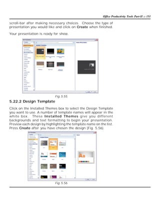 Office Productivity Tools Part-II :: 151

scroll-bar after making necessary choices. Choose the type of
presentation you would like and click on Create when finished.
Your presentation is ready for show.

Fig. 5.55

5.22.2 Design Template
Click on the Installed Themes box to select the Design Template
you want to use. A number of template names will appear in the
whi te box. These Install ed Themes give you dif ferent
backgrounds and text formatting to begin your presentation.
Preview each design by highlighting the template name on the list.
Press Create after you have chosen the design (Fig. 5.56).

Fig. 5.56

 