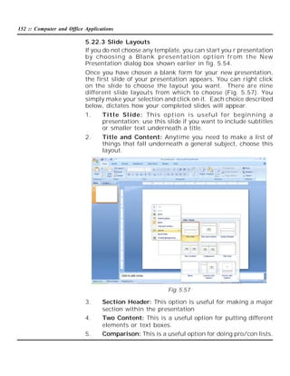 152 :: Computer and Office Applications

5.22.3 Slide Layouts
If you do not choose any template, you can start you r presentation
by choosing a Blank presentati on option from t he New
Presentation dialog box shown earlier in fig. 5.54.
Once you have chosen a blank form for your new presentation,
the first slide of your presentation appears. You can right click
on the slide to choose the layout you want. There are nine
different slide layouts from which to choose (Fig. 5.57). You
simply make your selection and click on it. Each choice described
below, dictates how your completed slides will appear.
1.

Ti tl e Sl ide: This option i s useful for beginning a
presentation; use this slide if you want to include subtitles
or smaller text underneath a title.

2.

Title and Content: Anytime you need to make a list of
things that fall underneath a general subject, choose this
layout.

Fig. 5.57

3.
4.
5.

Section Header: This option is useful for making a major
section within the presentation
Two Content: This is a useful option for putting different
elements or text boxes.
Comparison: This is a useful option for doing pro/con lists.

 