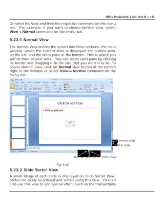 Office Productivity Tools Part-II :: 155

Or select the View and then the respective command on the menu
bar. For example, if you want to choose Normal view, select
ViewNormal command on the menu bar.

5.23.1 Normal View
The Normal View divides the screen into three sections: the main
window, where the current slide is displayed; the outline pane
on the left; and the notes pane at the bottom. This is where you
will do most of your work. You can resize each pane by clicking
its border and dragging it to the size that you want it to be. To
access Normal view, click on Normal view button at the bottom
right of the window or select ViewNormal command on the
menu bar.

Previous slide
Next slide

Normal Slide sorter Slide show

Fig. 5.60

5.23.2 Slide Sorter View
A small image of each slide is displayed on Slide Sorter View.
Slides can easily be ordered and sorted using this view. You can
also use this view to add special effect, such as the transactions

 