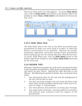156 :: Computer and Office Applications

that occur when each new slide appears. To access Slide Sorter
view, click on Slide Sorter view button at the bottom right of the
window or select ViewSlide Sorter command on the menu bar
(Fig. 5.61).

Fig. 5.61

5.23.3 Slide Show View
The Slide Show View is the view to use when you preview your
presentation to make sure every thing is in place, or when you
deliver a presentation to an audience. Because all sounds,
animations, hyperlinks, and action settings of your presentation
will be working, you can see exactly how your show will turn out.
To access Slide Show view, click on Slide Show button at the
bottom right of the window or select ViewSlide Show command
on the menu bar.

5.24 DESIGN TIPS
Although, PowerPoint provides you with some very powerful tools
to give excellent presentations, making the wrong design choices
can defeat all your efforts. Making the right decisions is not
difficult. By following the guidelines below, you can prepare best
slides.
1.
Use contrasting colors for the text and the background so
the text will be easy to read.
2.
Use font size large enough to be seen from the back of the
room where the presentation will be held. A font size of 24point or larger is recommended.
3.
Use short phrases and sentences to convey your message.
4.
Use simple slide transitions. Too many different transitions
will distract your audience from the subject of the
presentation.

 