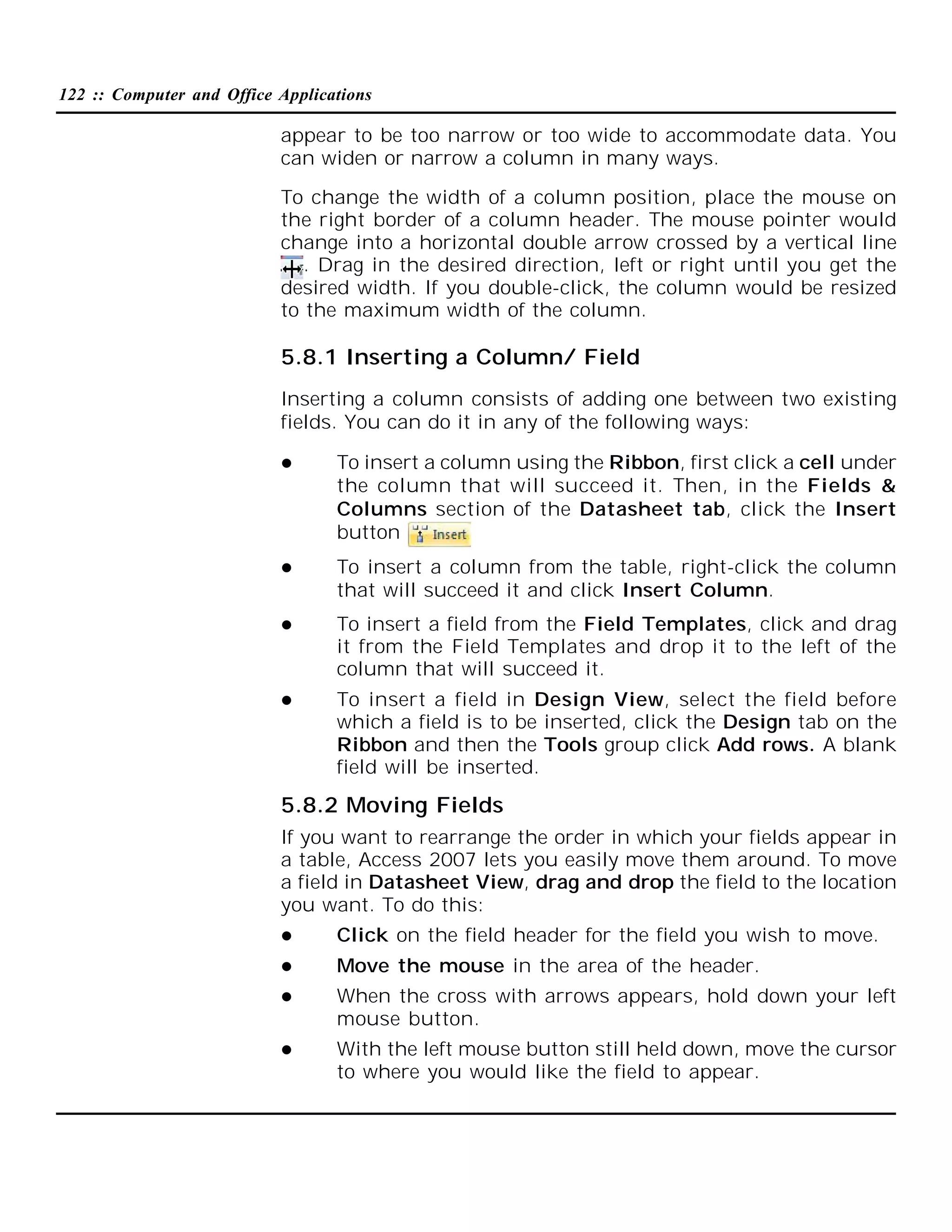 122 :: Computer and Office Applications

appear to be too narrow or too wide to accommodate data. You
can widen or narrow a column in many ways.
To change the width of a column position, place the mouse on
the right border of a column header. The mouse pointer would
change into a horizontal double arrow crossed by a vertical line
. Drag in the desired direction, left or right until you get the
desired width. If you double-click, the column would be resized
to the maximum width of the column.

5.8.1 Inserting a Column/ Field
Inserting a column consists of adding one between two existing
fields. You can do it in any of the following ways:


To insert a column using the Ribbon, first click a cell under
the column that will succeed it. Then, in the Fields &
Columns section of the Datasheet tab, click the Insert
button



To insert a column from the table, right-click the column
that will succeed it and click Insert Column.



To insert a field from the Field Templates, click and drag
it from the Field Templates and drop it to the left of the
column that will succeed it.



To insert a field in Design View, select the field before
which a field is to be inserted, click the Design tab on the
Ribbon and then the Tools group click Add rows. A blank
field will be inserted.

5.8.2 Moving Fields
If you want to rearrange the order in which your fields appear in
a table, Access 2007 lets you easily move them around. To move
a field in Datasheet View, drag and drop the field to the location
you want. To do this:


Click on the field header for the field you wish to move.



Move the mouse in the area of the header.



When the cross with arrows appears, hold down your left
mouse button.



With the left mouse button still held down, move the cursor
to where you would like the field to appear.

 