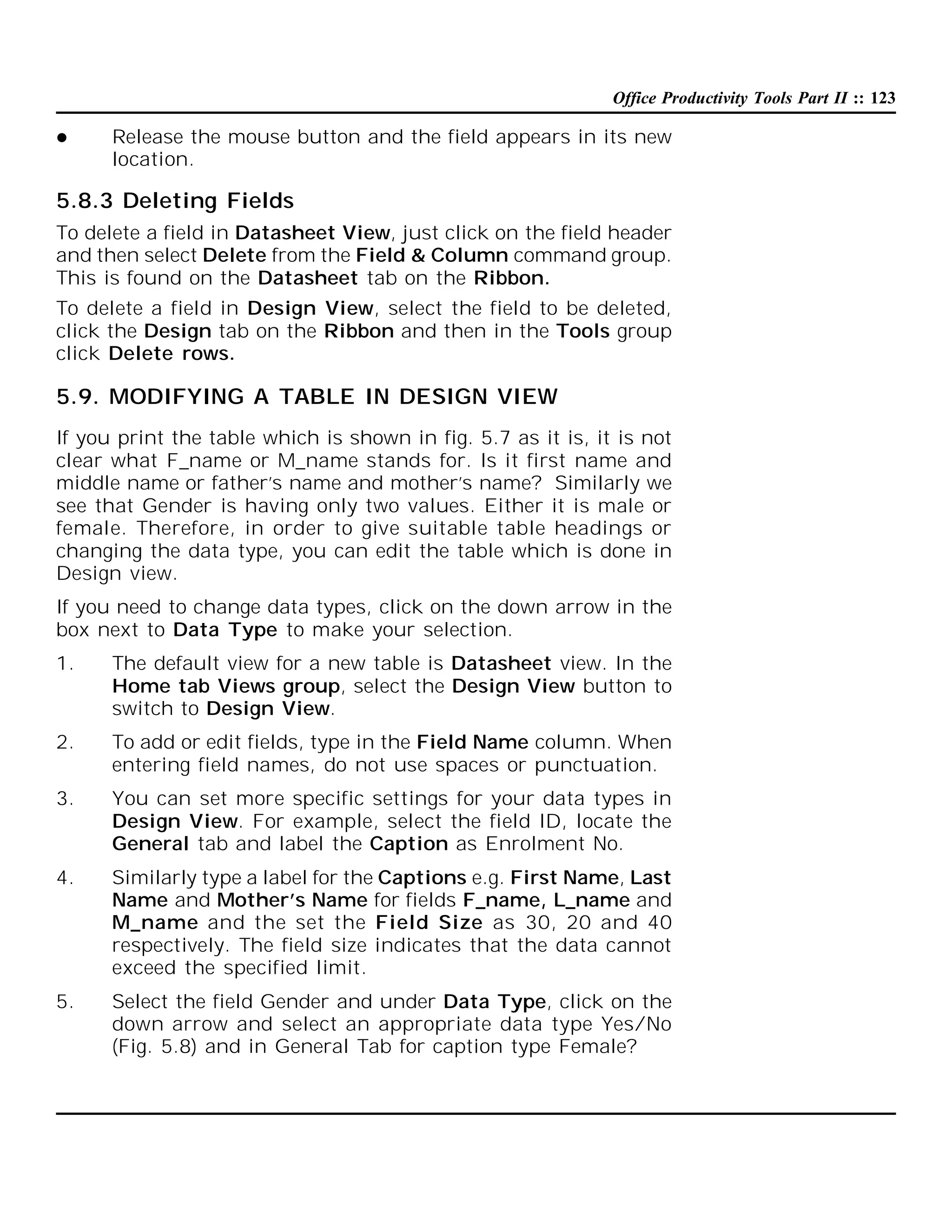 Office Productivity Tools Part II :: 123


Release the mouse button and the field appears in its new
location.

5.8.3 Deleting Fields
To delete a field in Datasheet View, just click on the field header
and then select Delete from the Field & Column command group.
This is found on the Datasheet tab on the Ribbon.
To delete a field in Design View, select the field to be deleted,
click the Design tab on the Ribbon and then in the Tools group
click Delete rows.

5.9. MODIFYING A TABLE IN DESIGN VIEW
If you print the table which is shown in fig. 5.7 as it is, it is not
clear what F_name or M_name stands for. Is it first name and
middle name or father’s name and mother’s name? Similarly we
see that Gender is having only two values. Either it is male or
female. Therefore, in order to give suitable table headings or
changing the data type, you can edit the table which is done in
Design view.
If you need to change data types, click on the down arrow in the
box next to Data Type to make your selection.
1.

The default view for a new table is Datasheet view. In the
Home tab Views group, select the Design View button to
switch to Design View.

2.

To add or edit fields, type in the Field Name column. When
entering field names, do not use spaces or punctuation.

3.

You can set more specific settings for your data types in
Design View. For example, select the field ID, locate the
General tab and label the Caption as Enrolment No.

4.

Similarly type a label for the Captions e.g. First Name, Last
Name and Mother’s Name for fields F_name, L_name and
M_name and the set the Field Size as 30, 20 and 40
respectively. The field size indicates that the data cannot
exceed the specified limit.

5.

Select the field Gender and under Data Type, click on the
down arrow and select an appropriate data type Yes/No
(Fig. 5.8) and in General Tab for caption type Female?

 