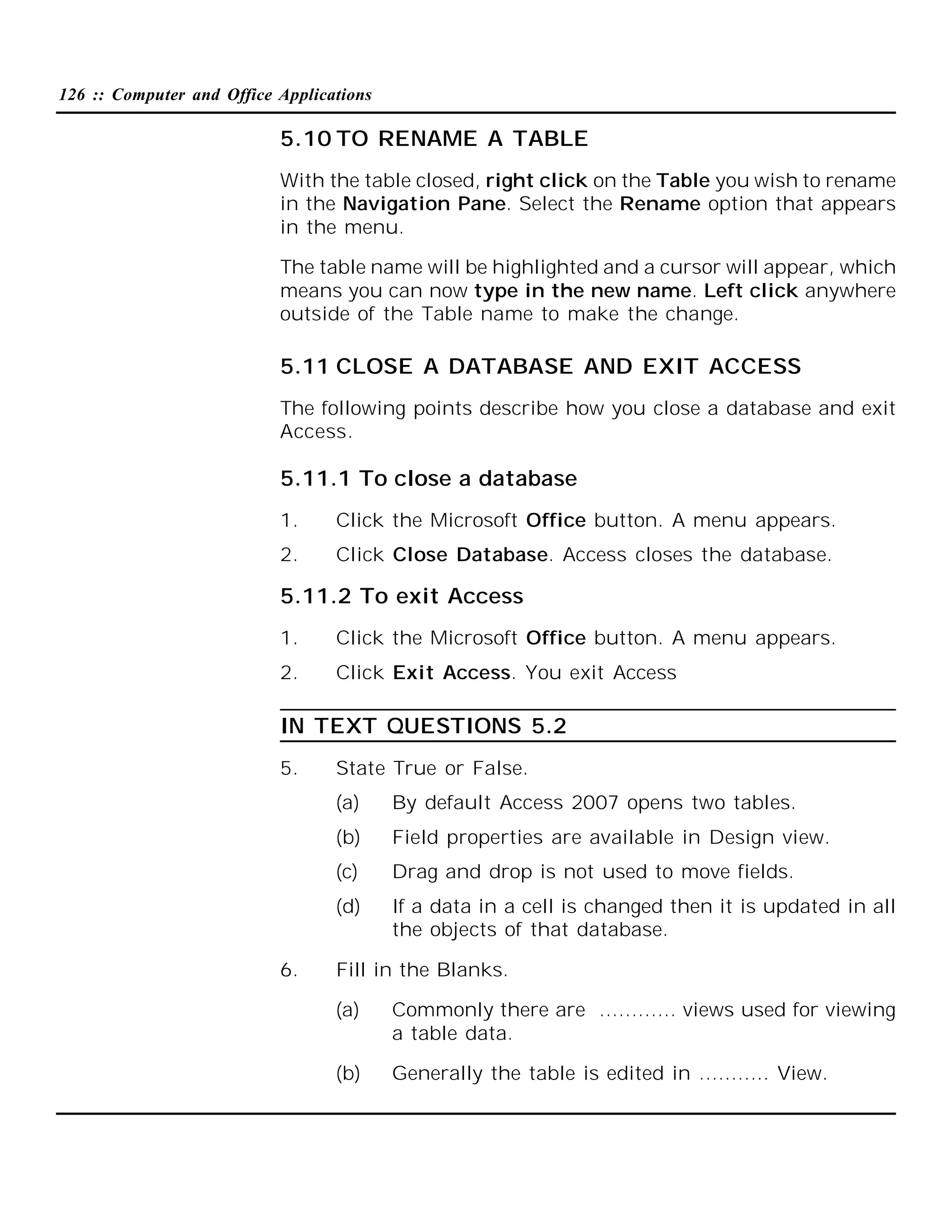 126 :: Computer and Office Applications

5.10 TO RENAME A TABLE
With the table closed, right click on the Table you wish to rename
in the Navigation Pane. Select the Rename option that appears
in the menu.
The table name will be highlighted and a cursor will appear, which
means you can now type in the new name. Left click anywhere
outside of the Table name to make the change.

5.11 CLOSE A DATABASE AND EXIT ACCESS
The following points describe how you close a database and exit
Access.

5.11.1 To close a database
1.

Click the Microsoft Office button. A menu appears.

2.

Click Close Database. Access closes the database.

5.11.2 To exit Access
1.

Click the Microsoft Office button. A menu appears.

2.

Click Exit Access. You exit Access

IN TEXT QUESTIONS 5.2
5.

State True or False.
(a)
(b)

Field properties are available in Design view.

(c)

Drag and drop is not used to move fields.

(d)
6.

By default Access 2007 opens two tables.

If a data in a cell is changed then it is updated in all
the objects of that database.

Fill in the Blanks.
(a)

Commonly there are ………… views used for viewing
a table data.

(b)

Generally the table is edited in ……….. View.

 