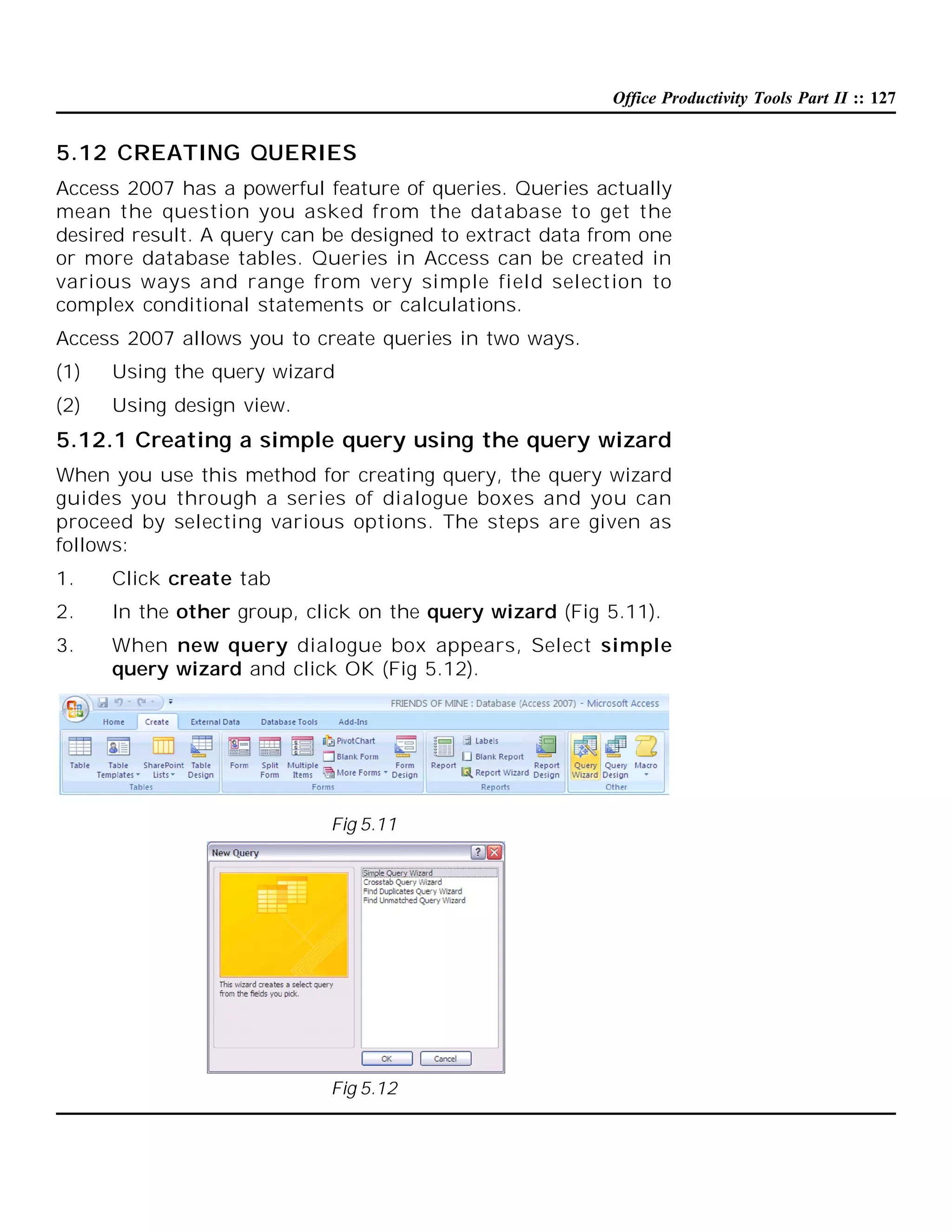 Office Productivity Tools Part II :: 127

5.12 CREATING QUERIES
Access 2007 has a powerful feature of queries. Queries actually
mean the question you asked from the database to get the
desired result. A query can be designed to extract data from one
or more database tables. Queries in Access can be created in
various ways and range from very simple field selection to
complex conditional statements or calculations.
Access 2007 allows you to create queries in two ways.
(1)

Using the query wizard

(2)

Using design view.

5.12.1 Creating a simple query using the query wizard
When you use this method for creating query, the query wizard
guides you through a series of dialogue boxes and you can
proceed by selecting various options. The steps are given as
follows:
1.

Click create tab

2.

In the other group, click on the query wizard (Fig 5.11).

3.

When new query dialogue box appears, Select simple
query wizard and click OK (Fig 5.12).

Fig 5.11

Fig 5.12

 