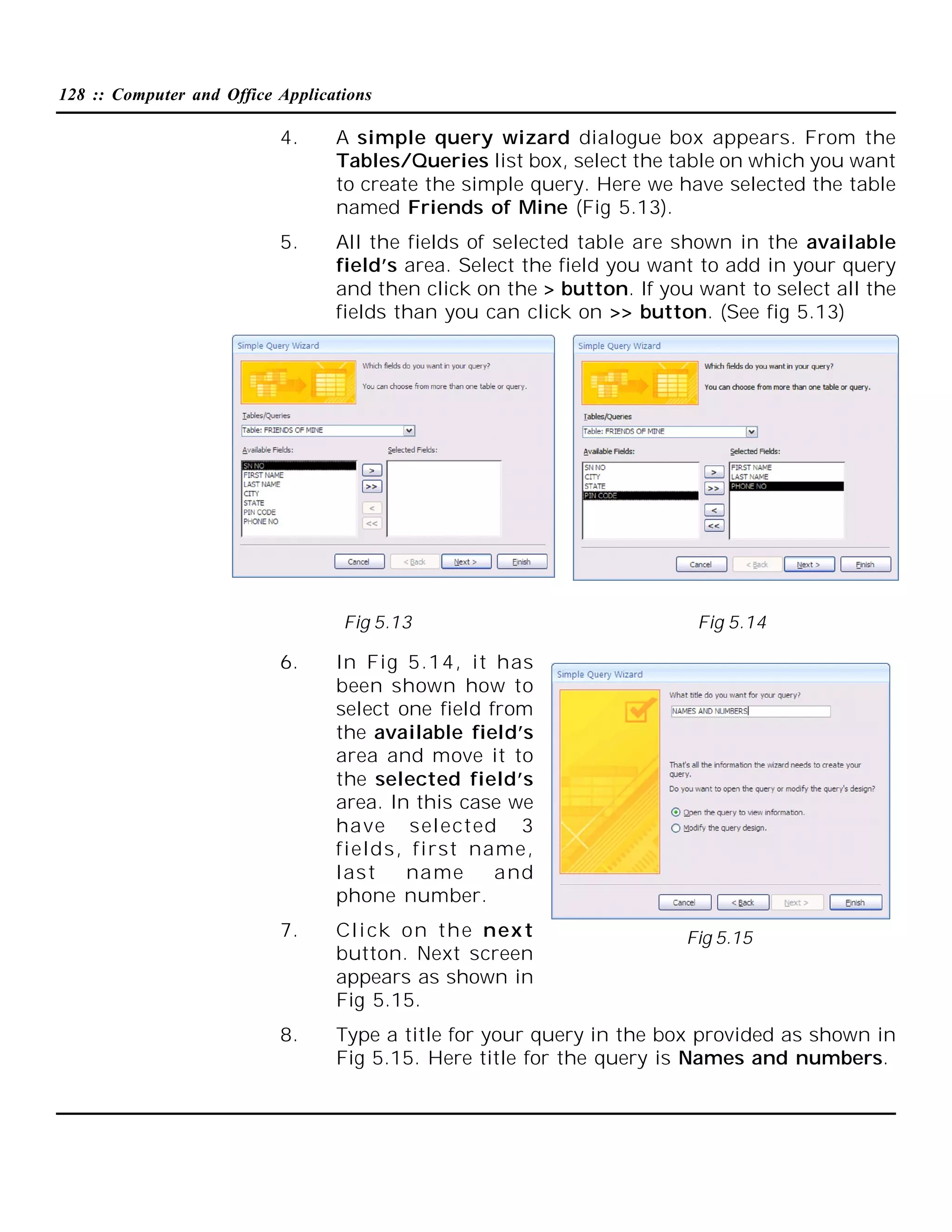 128 :: Computer and Office Applications

4.

A simple query wizard dialogue box appears. From the
Tables/Queries list box, select the table on which you want
to create the simple query. Here we have selected the table
named Friends of Mine (Fig 5.13).

5.

All the fields of selected table are shown in the available
field’s area. Select the field you want to add in your query
and then click on the > button. If you want to select all the
fields than you can click on >> button. (See fig 5.13)

Fig 5.13

Fig 5.14

6.

In Fig 5.14, it has
been shown how to
select one field from
the available field’s
area and move it to
the selected field’s
area. In this case we
have selected 3
fields, first name,
last
name
and
phone number.

7.

Cli ck on the nex t
button. Next screen
appears as shown in
Fig 5.15.

8.

Type a title for your query in the box provided as shown in
Fig 5.15. Here title for the query is Names and numbers.

Fig 5.15

 