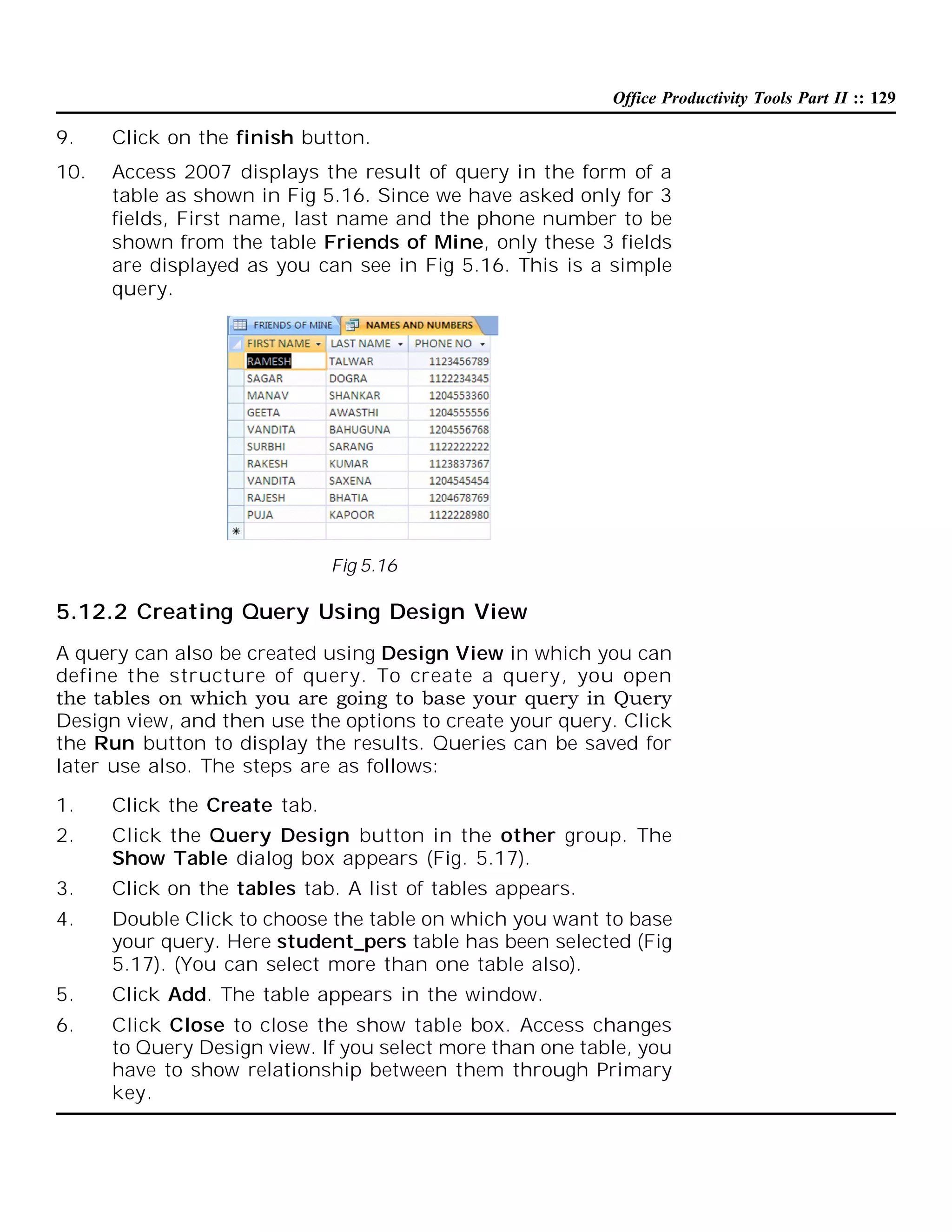 Office Productivity Tools Part II :: 129

9.

Click on the finish button.

10.

Access 2007 displays the result of query in the form of a
table as shown in Fig 5.16. Since we have asked only for 3
fields, First name, last name and the phone number to be
shown from the table Friends of Mine, only these 3 fields
are displayed as you can see in Fig 5.16. This is a simple
query.

Fig 5.16

5.12.2 Creating Query Using Design View
A query can also be created using Design View in which you can
define the structure of query. To create a query, you open
the tables on which you are going to base your query in Query
Design view, and then use the options to create your query. Click
the Run button to display the results. Queries can be saved for
later use also. The steps are as follows:
1.

Click the Create tab.

2.

Click the Query Design button in the other group. The
Show Table dialog box appears (Fig. 5.17).

3.

Click on the tables tab. A list of tables appears.

4.

Double Click to choose the table on which you want to base
your query. Here student_pers table has been selected (Fig
5.17). (You can select more than one table also).

5.

Click Add. The table appears in the window.

6.

Click Close to close the show table box. Access changes
to Query Design view. If you select more than one table, you
have to show relationship between them through Primary
key.

 
