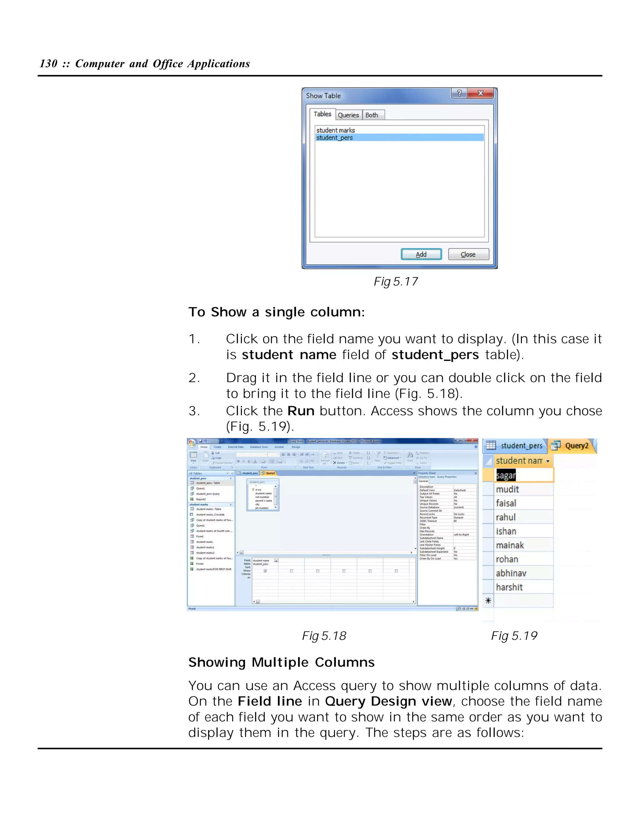 130 :: Computer and Office Applications

Fig 5.17

To Show a single column:
1.

Click on the field name you want to display. (In this case it
is student name field of student_pers table).

2.

Drag it in the field line or you can double click on the field
to bring it to the field line (Fig. 5.18).
Click the Run button. Access shows the column you chose
(Fig. 5.19).

3.

Fig 5.18

Fig 5.19

Showing Multiple Columns
You can use an Access query to show multiple columns of data.
On the Field line in Query Design view, choose the field name
of each field you want to show in the same order as you want to
display them in the query. The steps are as follows:

 