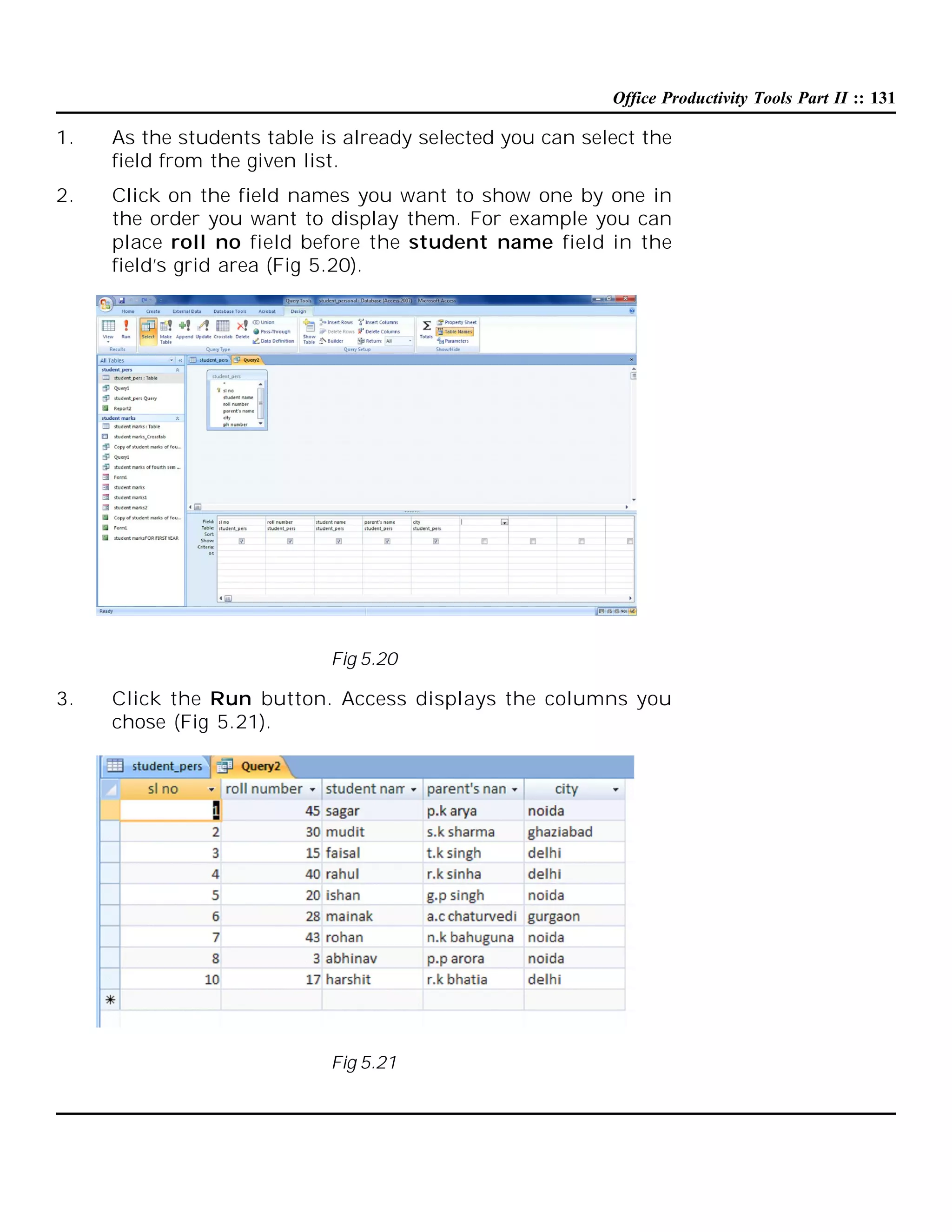 Office Productivity Tools Part II :: 131

1.

As the students table is already selected you can select the
field from the given list.

2.

Click on the field names you want to show one by one in
the order you want to display them. For example you can
place roll no field before the student name field in the
field’s grid area (Fig 5.20).

Fig 5.20

3.

Click the Run button. Access displays the columns you
chose (Fig 5.21).

Fig 5.21

 