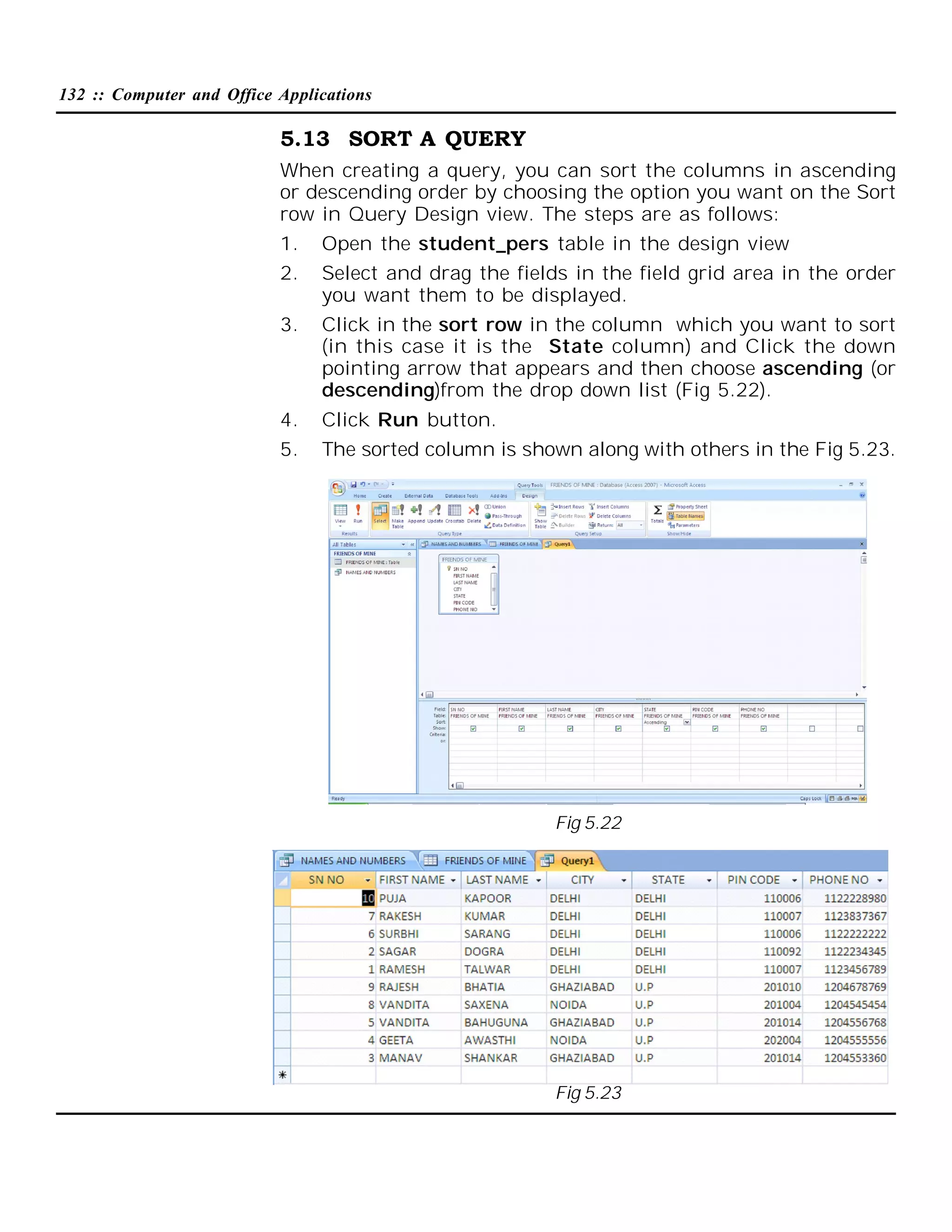 132 :: Computer and Office Applications

5.13 SORT A QUERY
When creating a query, you can sort the columns in ascending
or descending order by choosing the option you want on the Sort
row in Query Design view. The steps are as follows:
1.

Open the student_pers table in the design view

2.

Select and drag the fields in the field grid area in the order
you want them to be displayed.

3.

Click in the sort row in the column which you want to sort
(in this case it is the State column) and Click the down
pointing arrow that appears and then choose ascending (or
descending)from the drop down list (Fig 5.22).

4.

Click Run button.

5.

The sorted column is shown along with others in the Fig 5.23.

Fig 5.22

Fig 5.23

 