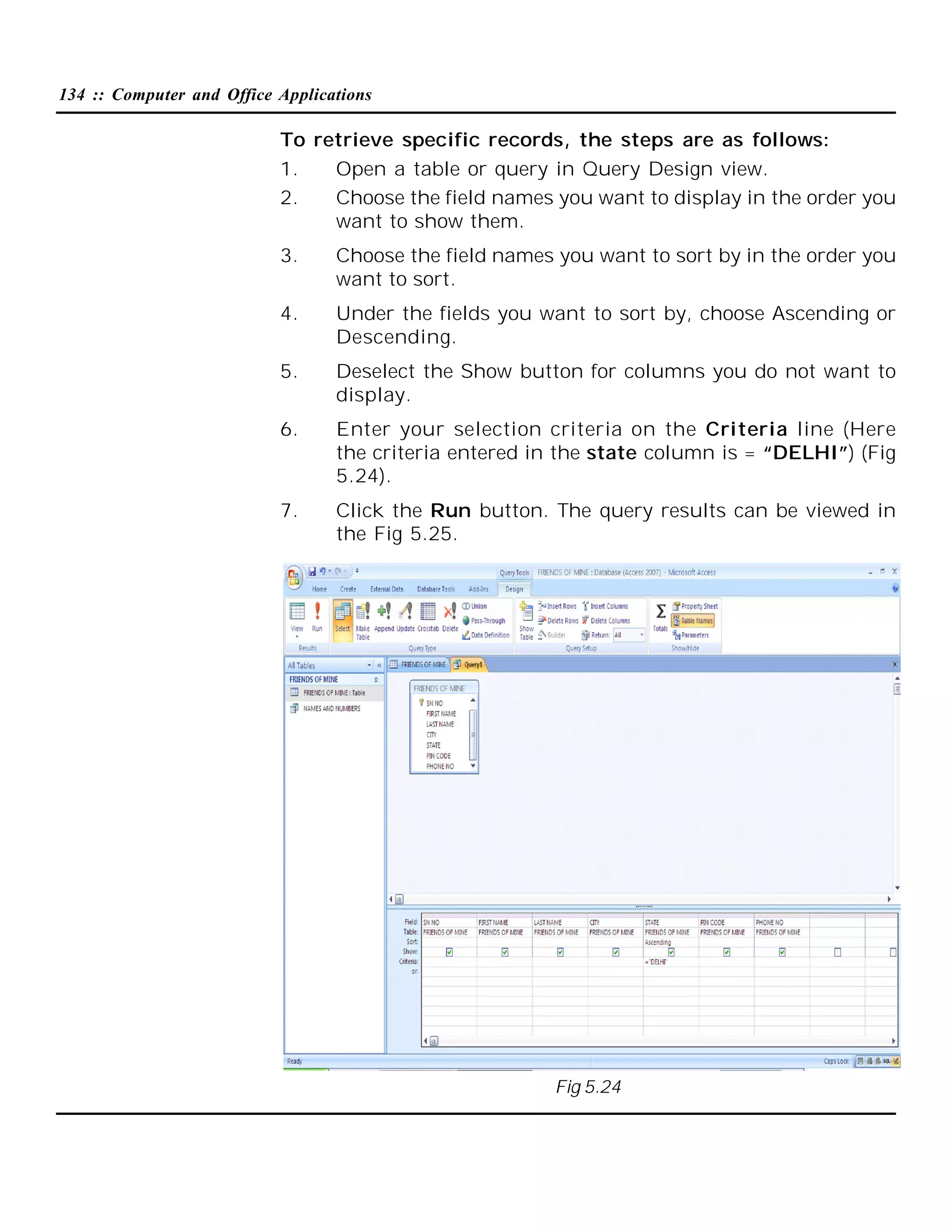 134 :: Computer and Office Applications

To retrieve specific records, the steps are as follows:
1.
Open a table or query in Query Design view.
2.
Choose the field names you want to display in the order you
want to show them.
3.

Choose the field names you want to sort by in the order you
want to sort.

4.

Under the fields you want to sort by, choose Ascending or
Descending.

5.

Deselect the Show button for columns you do not want to
display.

6.

Enter your selection criteria on the Criteria line (Here
the criteria entered in the state column is = “DELHI”) (Fig
5.24).

7.

Click the Run button. The query results can be viewed in
the Fig 5.25.

Fig 5.24

 