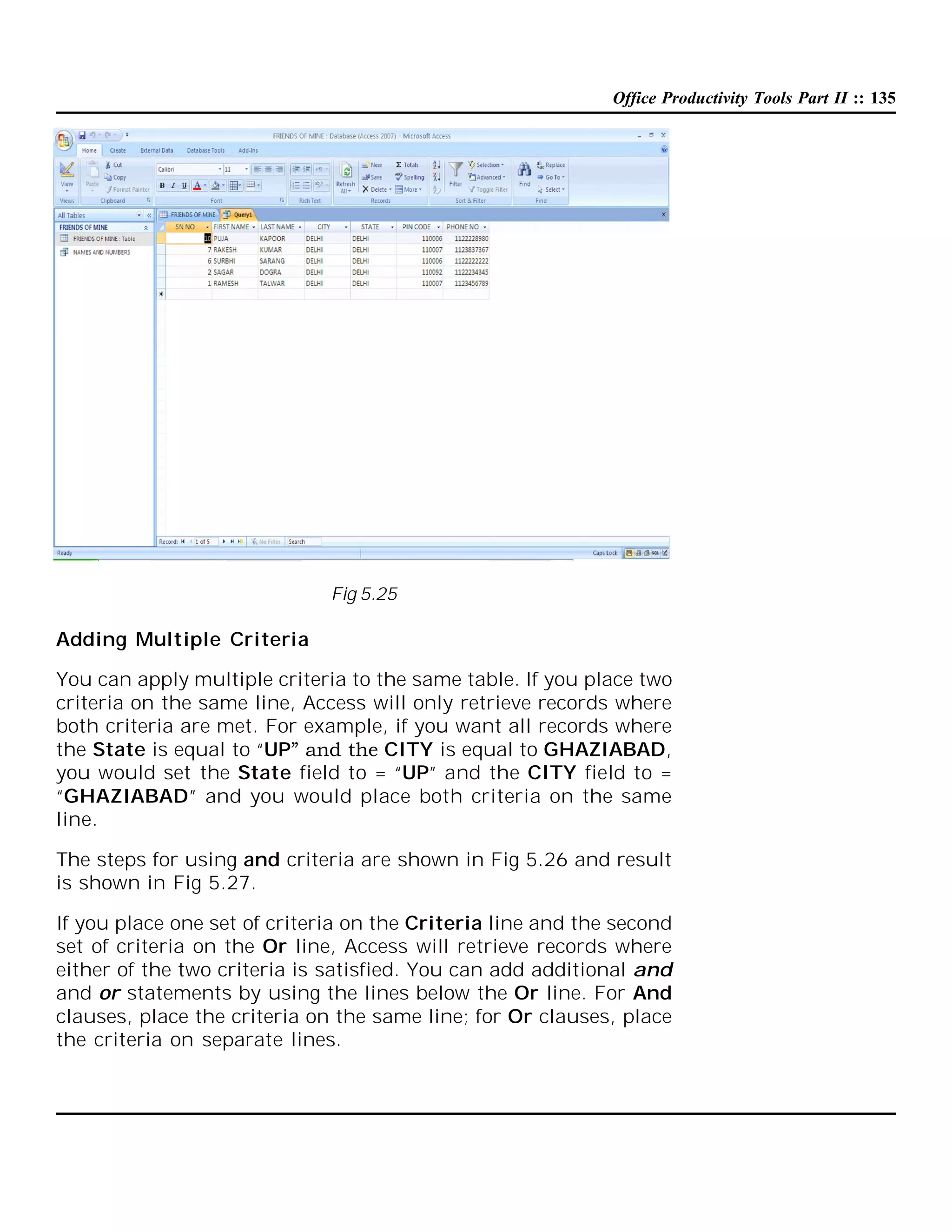 Office Productivity Tools Part II :: 135

Fig 5.25

Adding Multiple Criteria
You can apply multiple criteria to the same table. If you place two
criteria on the same line, Access will only retrieve records where
both criteria are met. For example, if you want all records where
the State is equal to “UP” and the CITY is equal to GHAZIABAD,
you would set the State field to = “UP” and the CITY field to =
“GHAZIABAD” and you would place both criteria on the same
line.
The steps for using and criteria are shown in Fig 5.26 and result
is shown in Fig 5.27.
If you place one set of criteria on the Criteria line and the second
set of criteria on the Or line, Access will retrieve records where
either of the two criteria is satisfied. You can add additional and
and or statements by using the lines below the Or line. For And
clauses, place the criteria on the same line; for Or clauses, place
the criteria on separate lines.

 
