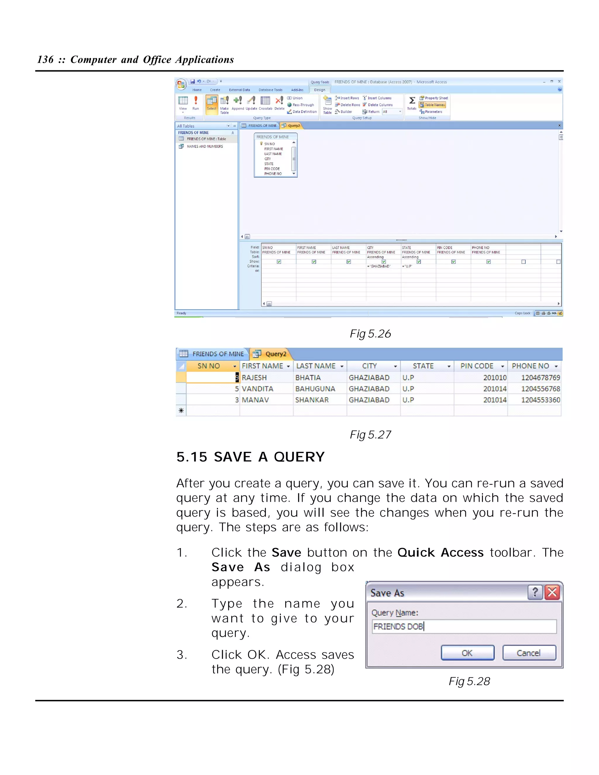136 :: Computer and Office Applications

Fig 5.26

Fig 5.27

5.15 SAVE A QUERY
After you create a query, you can save it. You can re-run a saved
query at any time. If you change the data on which the saved
query is based, you will see the changes when you re-run the
query. The steps are as follows:
1.

Click the Save button on the Quick Access toolbar. The
Save As di alog box
appears.

2.

Type the name you
want t o gi ve t o your
query.

3.

Click OK. Access saves
the query. (Fig 5.28)
Fig 5.28

 