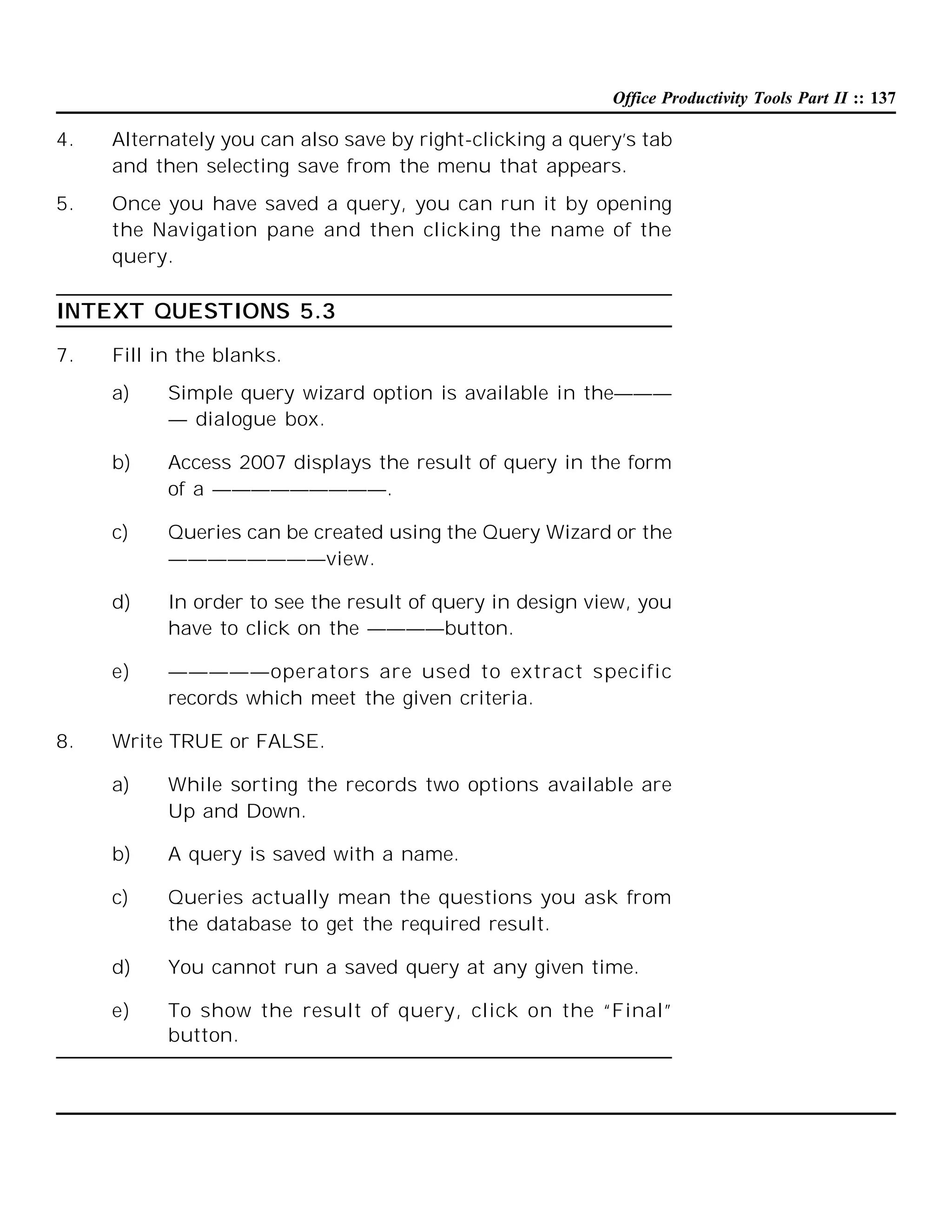 Office Productivity Tools Part II :: 137

4.

Alternately you can also save by right-clicking a query’s tab
and then selecting save from the menu that appears.

5.

Once you have saved a query, you can run it by opening
the Navigation pane and then clicking the name of the
query.

INTEXT QUESTIONS 5.3
7.

Fill in the blanks.
a)

b)

Access 2007 displays the result of query in the form
of a —————————.

c)

Queries can be created using the Query Wizard or the
————————view.

d)

In order to see the result of query in design view, you
have to click on the ————button.

e)

8.

Simple query wizard option is available in the———
— dialogue box.

—————operators are used to extract specific
records which meet the given criteria.

Write TRUE or FALSE.
a)

While sorting the records two options available are
Up and Down.

b)

A query is saved with a name.

c)

Queries actually mean the questions you ask from
the database to get the required result.

d)

You cannot run a saved query at any given time.

e)

To show the result of query, click on the “Final”
button.

 