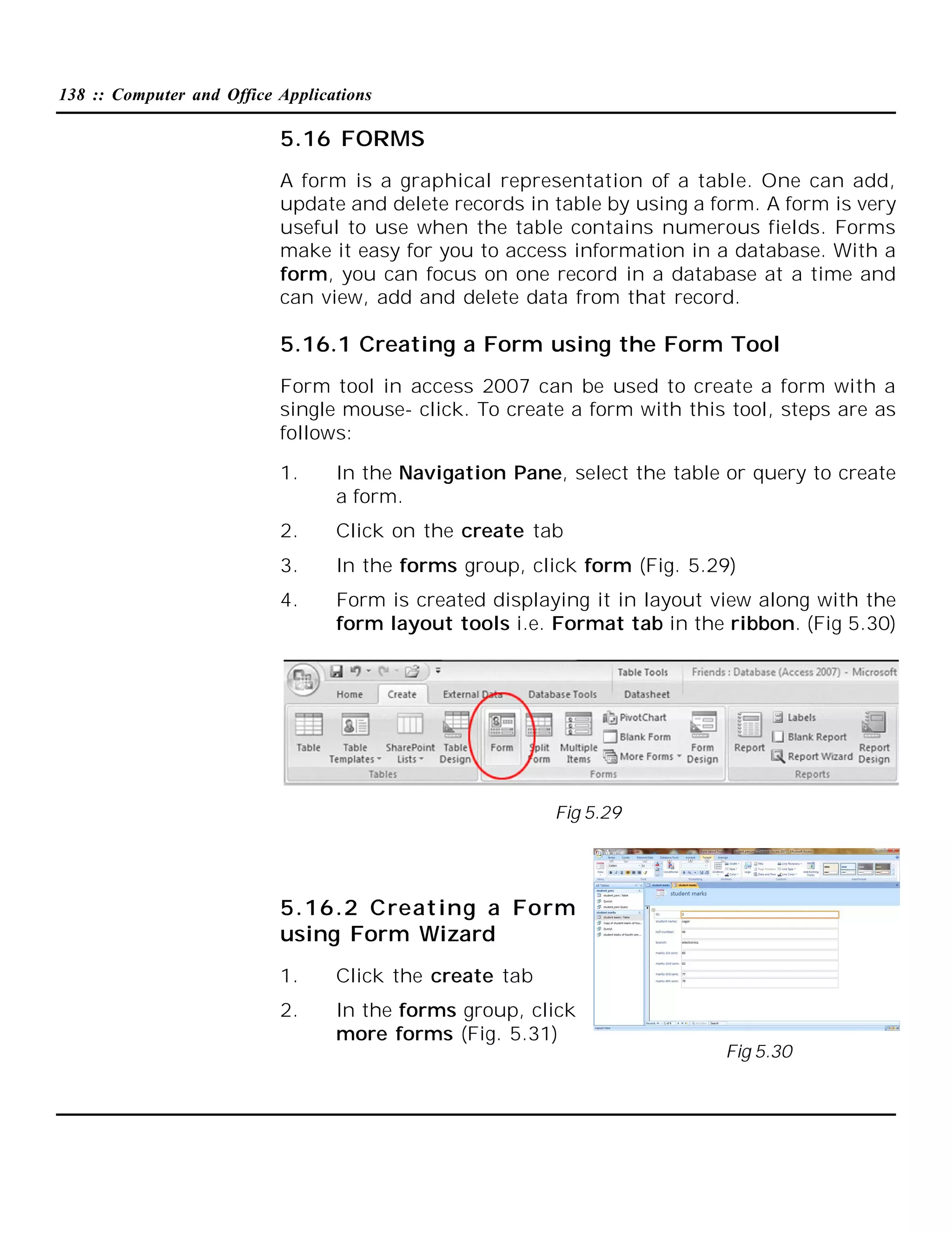 138 :: Computer and Office Applications

5.16 FORMS
A form is a graphical representation of a table. One can add,
update and delete records in table by using a form. A form is very
useful to use when the table contains numerous fields. Forms
make it easy for you to access information in a database. With a
form, you can focus on one record in a database at a time and
can view, add and delete data from that record.

5.16.1 Creating a Form using the Form Tool
Form tool in access 2007 can be used to create a form with a
single mouse- click. To create a form with this tool, steps are as
follows:
1.

In the Navigation Pane, select the table or query to create
a form.

2.

Click on the create tab

3.

In the forms group, click form (Fig. 5.29)

4.

Form is created displaying it in layout view along with the
form layout tools i.e. Format tab in the ribbon. (Fig 5.30)

Fig 5.29

5.16.2 Creating a Form
using Form Wizard
1.

Click the create tab

2.

In the forms group, click
more forms (Fig. 5.31)

Fig 5.30

 